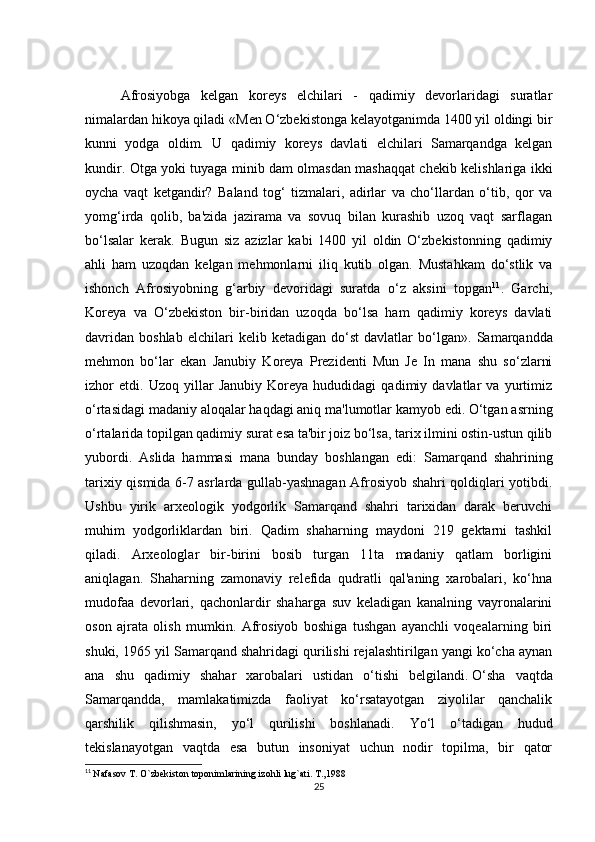  
Afrosiyobga   kelgan   koreys   elchilari   -   qadimiy   devorlaridagi   suratlar
nimalardan hikoya qiladi  «Men O‘zbekistonga kelayotganimda 1400 yil oldingi bir
kunni   yodga   oldim.   U   qadimiy   koreys   davlati   elchilari   Samarqandga   kelgan
kundir. Otga yoki tuyaga minib dam olmasdan mashaqqat chekib kelishlariga ikki
oycha   vaqt   ketgandir?   Baland   tog‘   tizmalari,   adirlar   va   cho‘llardan   o‘tib,   qor   va
yomg‘irda   qolib,   ba'zida   jazirama   va   sovuq   bilan   kurashib   uzoq   vaqt   sarflagan
bo‘lsalar   kerak.   Bugun   siz   azizlar   kabi   1400   yil   oldin   O‘zbekistonning   qadimiy
ahli   ham   uzoqdan   kelgan   mehmonlarni   iliq   kutib   olgan.   Mustahkam   do‘stlik   va
ishonch   Afrosiyobning   g‘arbiy   devoridagi   suratda   o‘z   aksini   topgan 11
.   Garchi,
Koreya   va   O‘zbekiston   bir-biridan   uzoqda   bo‘lsa   ham   qadimiy   koreys   davlati
davridan   boshlab   elchilari   kelib   ketadigan   do‘st   davlatlar   bo‘lgan».   Samarqandda
mehmon   bo‘lar   ekan   Janubiy   Koreya   Prezidenti   Mun   Je   In   mana   shu   so‘zlarni
izhor   etdi.   Uzoq   yillar   Janubiy   Koreya   hududidagi   qadimiy   davlatlar   va   yurtimiz
o‘rtasidagi madaniy aloqalar haqdagi aniq ma'lumotlar kamyob edi. O‘tgan asrning
o‘rtalarida topilgan qadimiy surat esa ta'bir joiz bo‘lsa, tarix ilmini ostin-ustun qilib
yubordi.   Aslida   hammasi   mana   bunday   boshlangan   edi:   Samarqand   shahrining
tarixiy qismida 6-7 asrlarda gullab-yashnagan Afrosiyob shahri qoldiqlari yotibdi.
Ushbu   yirik   arxeologik   yodgorlik   Samarqand   shahri   tarixidan   darak   beruvchi
muhim   yodgorliklardan   biri.   Qadim   shaharning   maydoni   219   gektarni   tashkil
qiladi.   Arxeologlar   bir-birini   bosib   turgan   11ta   madaniy   qatlam   borligini
aniqlagan.   Shaharning   zamonaviy   relefida   qudratli   qal'aning   xarobalari,   ko‘hna
mudofaa   devorlari,   qachonlardir   shaharga   suv   keladigan   kanalning   vayronalarini
oson   ajrata   olish   mumkin.   Afrosiyob   boshiga   tushgan   ayanchli   voqealarning   biri
shuki, 1965 yil Samarqand shahridagi qurilishi rejalashtirilgan yangi ko‘cha aynan
ana   shu   qadimiy   shahar   xarobalari   ustidan   o‘tishi   belgilandi.   O‘sha   vaqtda
Samarqandda,   mamlakatimizda   faoliyat   ko‘rsatayotgan   ziyolilar   qanchalik
qarshilik   qilishmasin,   yo‘l   qurilishi   boshlanadi.   Yo‘l   o‘tadigan   hudud
tekislanayotgan   vaqtda   esa   butun   insoniyat   uchun   nodir   topilma,   bir   qator
11
  Nafasov T. O`zbekiston toponimlarining izohli lug`ati. T.,1988
25 