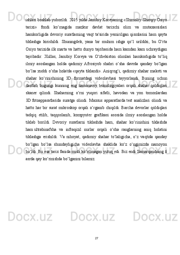 ishlari boshlab yuborildi. 2015 yilda Janubiy Koreyaning «Shimoliy-Sharqiy Osiyo
tarixi»   fondi   ko‘magida   mazkur   davlat   tarixchi   olim   va   mutaxassislari
hamkorligida   devoriy   suratlarning   vaqt   ta'sirida   yemirilgan   qismlarini   ham   qayta
tiklashga   kirishildi.   Shuningdek,   yana   bir   muhim   ishga   qo‘l   urildiki,   bu   O‘rta
Osiyo tarixida ilk marta va hatto dunyo tajribasida ham kamdan kam uchraydigan
tajribadir.   Xullas,   Janubiy   Koreya   va   O‘zbekiston   olimlari   hamkorligida   to‘liq
ilmiy   asoslangan   holda   qadimiy   Afrosiyob   shahri   o‘sha   davrda   qanday   bo‘lgan
bo‘lsa xuddi o‘sha holatda «qayta tiklandi». Aniqrog‘i, qadimiy shahar  maketi va
shahar   ko‘rinishining   3D   formatdagi   videolavhasi   tayyorlandi.   Buning   uchun
dastlab   bugungi   kunning   eng   zamonaviy   texnologiyalari   orqali   shahar   qoldiqlari
skaner   qilindi.   Shaharning   o‘rni   yuqori   sifatli,   havodan   va   yon   tomonlardan
3D   fotoapparatlarida   suratga   olindi.   Maxsus   apparatlarda   test   analizlari   olindi   va
hatto   har   bir   surat   mikroskop   orqali   o‘rganib   chiqildi.   Barcha   devorlar   qoldiqlari
tadqiq   etilib,   taqqoslanib,   kompyuter   grafikasi   asosida   ilmiy   asoslangan   holda
tiklab   borildi.   Devoriy   suratlarni   tiklashda   ham,   shahar   ko‘rinishini   tiklashda
ham   ultrabinafsha   va   infraqizil   nurlar   orqali   o‘sha   ranglarning   aniq   holatini
tiklashga   erishildi.   Va   nihoyat,   qadimiy   shahar   to‘laligicha,   o‘z   vaqtida   qanday
bo‘lgan   bo‘lsa   shundayligicha   videolavha   shaklida   ko‘z   o‘ngimizda   namoyon
bo‘ldi. Bu esa tarix fanida misli ko‘rilmagan yutuq edi. Biz endi Samarqandning 6
asrda qay ko‘rinishda bo‘lganini bilamiz.
27 