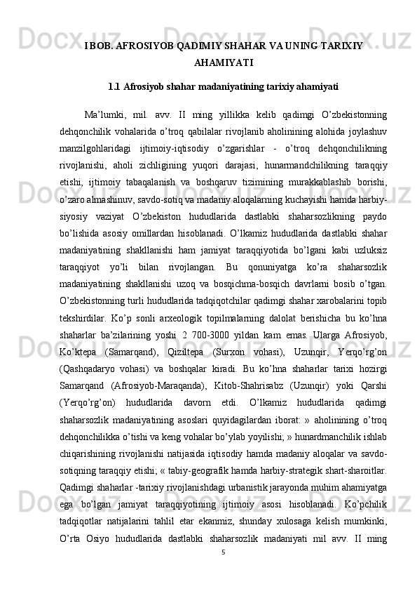 I BOB. AFROSIYOB QADIMIY SHAHAR VA UNING TARIXIY
AHAMIYATI
1.1  Afrosiyob shahar madaniyatining tarixiy ahamiyati
Ma’lumki,   mil.   avv.   II   ming   yillikka   kelib   qadimgi   O’zbekistonning
dehqonchilik   vohalarida   o’troq   qabilalar   rivojlanib   aholinining   alohida   joylashuv
manzilgohlaridagi   ijtimoiy-iqtisodiy   o’zgarishlar   -   o’troq   dehqonchilikning
rivojlanishi,   aholi   zichligining   yuqori   darajasi,   hunarmandchilikning   taraqqiy
etishi,   ijtimoiy   tabaqalanish   va   boshqaruv   tizimining   murakkablashib   borishi,
o’zaro   almashinuv , savdo-sotiq va madaniy aloqalarning kuchayishi hamda harbiy-
siyosiy   vaziyat   O’zbekiston   hududlarida   dastlabki   shaharsozlikning   paydo
bo’lishida   asosiy   omillardan   hisoblanadi.   O’lkamiz   hududlarida   dastlabki   shahar
madaniyatining   shakllanishi   ham   jamiyat   taraqqiyotida   bo’lgani   kabi   uzluksiz
taraqqiyot   yo’li   bilan   rivojlangan.   Bu   qonuniyatga   ko’ra   shaharsozlik
madaniyatining   shakllanishi   uzoq   va   bosqichma-bosqich   davrlarni   bosib   o’tgan.
O’zbekistonning turli hududlarida tadqiqotchilar qadimgi shahar xarobalarini topib
tekshirdilar.   Ko’p   sonli   arxeologik   topilmalarning   dalolat   berishicha   bu   ko’hna
shaharlar   ba’zilarining   yoshi   2   700-3000   yildan   kam   emas.   Ularga   Afrosiyob,
Ko’ktepa   (Samarqand),   Qiziltepa   (Surxon   vohasi),   Uzunqir,   Yerqo’rg’on
(Qashqadaryo   vohasi)   va   boshqalar   kiradi.   Bu   ko’hna   shaharlar   tarixi   hozirgi
Samarqand   (Afrosiyob-Maraqanda),   Kitob-Shahrisabz   (Uzunqir)   yoki   Qarshi
(Yerqo’rg’on)   hududlarida   davorn   etdi.   O’lkamiz   hududlarida   qadimgi
shaharsozlik   madaniyatining   asoslari   quyidagilardan   iborat:   »   aholinining   o’troq
dehqonchilikka o’tishi va keng vohalar bo’ylab yoyilishi; » hunardmanchilik ishlab
chiqarishining  rivojlanishi   natijasida  iqtisodiy   hamda  madaniy  aloqalar   va  savdo-
sotiqning taraqqiy etishi; « tabiy-geografik hamda harbiy-strategik shart-sharoitlar.
Qadimgi shaharlar -tarixiy rivojlanishdagi urbanistik jarayonda muhim ahamiyatga
ega   bo’lgan   jamiyat   taraqqiyotining   ijtimoiy   asosi   hisoblanadi.   Ko’pchilik
tadqiqotlar   natijalarini   tahlil   etar   ekanmiz,   shunday   xulosaga   kelish   mumkinki,
O’rta   Osiyo   hududlarida   dastlabki   shaharsozlik   madaniyati   mil   avv.   II   ming
5 