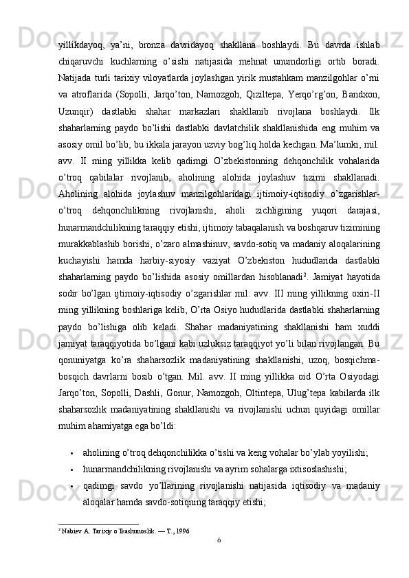 yillikdayoq,   ya’ni,   bronza   davridayoq   shakllana   boshlaydi.   Bu   davrda   ishlab
chiqaruvchi   kuchlarning   o’sishi   natijasida   mehnat   unumdorligi   ortib   boradi.
Natijada   turli   tarixiy   viloyatlarda   joylashgan   yirik   mustahkam   manzilgohlar   o’rni
va   atroflarida   (Sopolli,   Jarqo’ton,   Namozgoh,   Qiziltepa,   Yerqo’rg’on,   Bandxon,
Uzunqir)   dastlabki   shahar   markazlari   shakllanib   rivojlana   boshlaydi.   Ilk
shaharlarning   paydo   bo’lishi   dastlabki   davlatchilik   shakllanishida   eng   muhim   va
asosiy omil bo’lib, bu ikkala jarayon uzviy bog’liq holda kechgan. Ma’lumki, mil.
avv.   II   ming   yillikka   kelib   qadimgi   O’zbekistonning   dehqonchilik   vohalarida
o’troq   qabilalar   rivojlanib,   aholining   alohida   joylashuv   tizimi   shakllanadi.
Aholining   alohida   joylashuv   manzilgohlaridagi   ijtimoiy-iqtisodiy   o’zgarishlar-
o’troq   dehqonchilikning   rivojlanishi,   aholi   zichligining   yuqori   darajasi,
hunarmandchilikning taraqqiy etishi, ijtimoiy tabaqalanish va boshqaruv tizimining
murakkablashib borishi, o’zaro almashinuv, savdo-sotiq va madaniy aloqalarining
kuchayishi   hamda   harbiy-siyosiy   vaziyat   O’zbekiston   hududlarida   dastlabki
shaharlarning   paydo   bo’lishida   asosiy   omillardan   hisoblanadi 2
.   Jamiyat   hayotida
sodir   bo’lgan   ijtimoiy-iqtisodiy   o’zgarishlar   mil.   avv.   III   ming   yillikning   oxiri-II
ming yillikning boshlariga kelib, O’rta Osiyo hududlarida dastlabki shaharlarning
paydo   bo’lishiga   olib   keladi.   Shahar   madaniyatining   shakllanishi   ham   xuddi
jamiyat taraqqiyotida bo’lgani kabi uzluksiz taraqqiyot yo’li bilan rivojlangan. Bu
qonuniyatga   ko’ra   shaharsozlik   madaniyatining   shakllanishi,   uzoq,   bosqichma-
bosqich   davrlarni   bosib   o’tgan.   Mil.   avv.   II   ming   yillikka   oid   O’rta   Osiyodagi
Jarqo’ton,   Sopolli,   Dashli,   Gonur,   Namozgoh,   Oltintepa,   Ulug’tepa   kabilarda   ilk
shaharsozlik   madaniyatining   shakllanishi   va   rivojlanishi   uchun   quyidagi   omillar
muhim ahamiyatga ega bo’ldi:
 aholining o’troq dehqonchilikka o’tishi va keng vohalar bo’ylab yoyilishi;
 hunarmandchilikning rivojlanishi va ayrim sohalarga ixtisoslashishi;
 qadimgi   savdo   yo’llarining   rivojlanishi   natijasida   iqtisodiy   va   madaniy
aloqalar hamda savdo-sotiqning taraqqiy etishi;
2
  Nabiev A. Tarixiy o`lkashunoslik. — T., 1996
6 