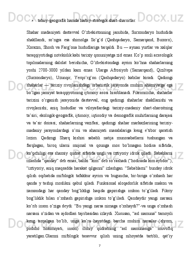  tabiiy-geografik hamda harbiy-strategik shart-sharoitlar.
Shahar   madaniyati   dastavval   O’zbekistonning   janubida,   Surxondaryo   hududida
shakllandi,   so’ngra   esa   shimolga   So’g’d   (Qashqadaryo,   Samarqand,   Buxoro),
Х orazm,  Shosh  va  Farg’ona hududlariga  tarqaldi.  Bu  — aynan  yurtlar   va xalqlar
taraqqiyotidagi notekislik kabi tarixiy qonuniyatga zid emas. Ko’p sonli arxeologik
topilmalarning   dalolat   berishicha,   O’zbekistondagi   ayrim   ko’hna   shaharlarning
yoshi   2700-3000   yildan   kam   emas.   Ularga   Afrosiyob   (Samarqand),   Qiziltepa
(Surxondaryo),   Uzunqir,   Yerqo’rg’on   (Qashqadaryo)   kabilar   kiradi.   Qadimgi
shaharlar   —   tarixiy   rivojlanishdagi   urbanistik   jarayonda   muhim   ahamiyatga   ega
bo’lgan jamiyat  taraqqiyotining ijtimoiy asosi  hisoblanadi.  Fikrimizcha,  shaharlar
tarixini   o’rganish   jarayonida   dastavval,   eng   qadimgi   shaharlar   shakllanishi   va
rivojlanishi;   aniq   hududlar   va   viloyatlardagi   tarixiy-madaniy   shart-sharoitning
ta’siri; ekologik-geografik, ijtimoiy, iqtisodiy va demografik muhitlarning darajasi
va   ta’sir   doirasi;   shaharlarning   vazifasi;   qadimgi   shahar   markazlarining   tarixiy-
madaniy   jarayonlardagi   o’rni   va   ahamiyati   masalalariga   keng   e’tibor   qaratish
lozim.   Qadimgi   Sharq   kishisi   sababli   natija   munosabatlarni   tushungan   va
farqlagan,   biroq   ularni   mujmal   va   qounga   mos   bo’lmagan   hodisa   sifatida,
ko’pchiligi   esa   shaxsiy   qudrat   sifatida   ongli   va   ixtiyoriy   idrok   qiladi.   Sabablarni
izlashda “qanday” deb emas, baliki “kim” deb so’rashadi (“hodisada kim aybdor”),
“ixtiyoriy, aniq maqsadda harakat qilganni” izlashgan. “Sabablarni” bunday idrok
qilish   oqibatida   mifologik   tafakkur   ayrim   va   buguncha,   bir-biriga   o’xshash   har
qanda   y   tashqi   moslikni   qabul   qiladi.   Funksional   aloqadorlik   sifatida   makon   va
zamondagi   har   qanday   bog’likligi   haqida   gapirishga   imkon   to’g’iladi.   Fikriy
bog’liklik   bilan   o’xshash   gapirishga   imkon   to’g’iladi.   Qandaydir   yangi   narsani
ko’rib inson o’ziga deydi: “Bu yangi narsa nimaga o’xshaydi?”-va unga o’xshash
narsani   o’zidan  va  ajdodlari   tajribasidan   izlaydi.   Х ususan,  “asl   namuna”  tamoyili
keng   tarqalgan   bo’lib,   unga   ko’ra   hayotdagi   barcha   muhim   narsalar   (ehrom,
podsho   hokimiyati,   inson)   ilohiy   qudratning   “asl   namunasiga”   muvofiq
yaratilgan.Olamni   mifologik   tasavvur   qilish   uning   nihoyatda   tartibli,   qat’iy
7 