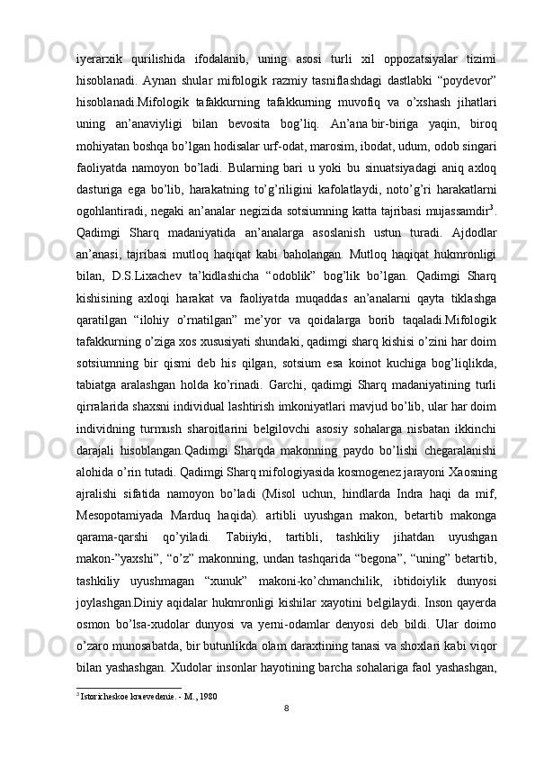 iyerarxik   qurilishida   ifodalanib,   uning   asosi   turli   xil   oppozatsiyalar   tizimi
hisoblanadi.   Aynan   shular   mifologik   razmiy   tasniflashdagi   dastlabki   “poydevor”
hisoblanadi.Mifologik   tafakkurning   tafakkurning   muvofiq   va   o’xshash   jihatlari
uning   an’anaviyligi   bilan   bevosita   bog’liq.   An’ana   bir-biriga   yaqin ,   biroq
mohiyatan boshqa bo’lgan hodisalar urf-odat, marosim, ibodat, udum, odob singari
faoliyatda   namoyon   bo’ladi.   Bularning   bari   u   yoki   bu   sinuatsiyadagi   aniq   axloq
dasturiga   ega   bo’lib,   harakatning   to’g’riligini   kafolatlaydi,   noto’g’ri   harakatlarni
ogohlantiradi, negaki  an’analar negizida sotsiumning katta tajribasi  mujassamdir 3
.
Qadimgi   Sharq   madaniyatida   an’analarga   asoslanish   ustun   turadi.   Ajdodlar
an’anasi,   tajribasi   mutloq   haqiqat   kabi   baholangan.   Mutloq   haqiqat   hukmronligi
bilan,   D.S.Lixachev   ta’kidlashicha   “odoblik”   bog’lik   bo’lgan.   Qadimgi   Sharq
kishisining   axloqi   harakat   va   faoliyatda   muqaddas   an’analarni   qayta   tiklashga
qaratilgan   “ilohiy   o’rnatilgan”   me’yor   va   qoidalarga   borib   taqaladi.Mifologik
tafakkurning o’ziga xos xususiyati shundaki, qadimgi sharq kishisi o’zini har doim
sotsiumning   bir   qismi   deb   his   qilgan,   sotsium   esa   koinot   kuchiga   bog’liqlikda,
tabiatga   aralashgan   holda   ko’rinadi.   Garchi,   qadimgi   Sharq   madaniyatining   turli
qirralarida shaxsni individual lashtirish imkoniyatlari mavjud bo’lib, ular har doim
individning   turmush   sharoitlarini   belgilovchi   asosiy   sohalarga   nisbatan   ikkinchi
darajali   hisoblangan.Qadimgi   Sharqda   makonning   paydo   bo’lishi   chegaralanishi
alohida o’rin tutadi. Qadimgi Sharq mifologiyasida kosmogenez jarayoni  Х aosning
ajralishi   sifatida   namoyon   bo’ladi   (Misol   uchun,   hindlarda   Indra   haqi   da   mif,
Mesopotamiyada   Marduq   haqida).   artibli   uyushgan   makon,   betartib   makonga
qarama-qarshi   qo’yiladi.   Т abiiyki,   tartibli,   tashkiliy   jihatdan   uyushgan
makon-”yaxshi”,   “o’z”   makonning,   undan   tashqarida   “begona”,   “uning”   betartib,
tashkiliy   uyushmagan   “xunuk”   makoni-ko’chmanchilik,   ibtidoiylik   dunyosi
joylashgan.Diniy aqidalar  hukmronligi  kishilar  xayotini  belgilaydi. Inson  qayerda
osmon   bo’lsa-xudolar   dunyosi   va   yerni-odamlar   denyosi   deb   bildi.   Ular   doimo
o’zaro munosabatda, bir butunlikda olam daraxtining tanasi va shoxlari kabi viqor
bilan yashashgan.   Х udolar insonlar hayotining barcha sohalariga faol yashashgan,
3
  Istoricheskoe kraevedenie. - M., 1980
8 