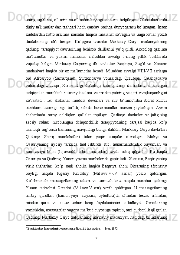 uning tug’ilishi, o’limini va o’limdan keyingi taqdirini belgilagan. O’sha davrlarda
diniy ta’limotlar dan tashqari  hech qanday boshqa dunyoqarash bo’lmagan. Inson
xudolardan   hatto  arzimas  narsalar  haqida  maslahat  so’ragan  va  unga  xatlar  yozib
ibodatxonaga   olib   bergan.   Ko’pgina   urushlar   Markaziy   Osiyo   madaniyatining
qadimgi   taraqqiyot   davrlarining   behisob   dalillarini   yo’q   qildi.   Arxeolog   qazilma
ma’lumotlar   va   yozma   manbalar   miloddan   avvalgi   I-ming   yillik   boshlarida
vujudga   kelgan   Markaziy   Osiyoning   ilk   davlatlari   Baqtriya,   Sug’d   va   Х orazm
madaniyati haqida bir oz ma’lumotlar beradi. Miloddan avvalgi VIII-VII  asrlarga
oid   Afrosiyob   (Samarqand),   Surxondaryo   vohasidagi   Qiziltepa,   QAshqadaryo
vohasidagi   Uzunqir,   Х orazmdagi   Ko’ziliqir   kabi   qadimgi   shaharlarda   o’tkazilgan
tadqiqotlar   murakkab   ijtimoiy   tuzilma   va   madaniyatning   yuqori   rivojlanganligini
ko’rsatadi 4
.   Bu   shaharlar   mudofa   devorlari   va   suv   ta’minotidan   iborat   kuchli
istehkom   tizimiga   ega   bo’lib,   ichida   hunarmandlar   mavzei   joylashgan.   Ayrim
shaharlarda   saroy   qoldiqlari   qal’alar   topilgan.   Qadimgi   davlatlar   xo’jaligining
asosiy   sohasi   hisoblangan   dehqonchilik   taraqqiyotining   darajasi   haqida   ko’p
tarmoqli sug’orish tizimining mavjudligi bunga dalildir. Markaziy Osiyo davlatlari
Qadimgi   Sharq   mamlakatlari   bilan   yaqin   aloqalar   o’rnatgan.   Midiya   va
Ossuriyaning   siyosiy   tarixida   faol   ishtirok   etib,   hunarmandchilik   buyumlari   va
xom   ashyo   bilan   (lojuvardd,   oltin,   mis   bilan)   savdo   sotiq   qilganlar.   Bu   haqda
Ossuriya va Qadimgi Yunon yozma manbalarida gapiriladi.  Х ususan, Baqtriyaning
yirik   shaharlari,   ko’p   sonli   aholisi   haqida   Baqtriya   shohi   Oksartning   afsonaviy
boyligi   haqida   Kgesiy   Knidskiy   (Mil.avv.V-IV   asrlar)   yozib   qoldirgan.
Ko’chmanchi   massagetlarning   udumi   va   turmush   tarzi   haqida   mashhur   qadimgi
Yunon   tarixchisi   Geradot   (Mil.avv.V   asr)   yozib   qoldirgan.   U   massagetlarning
harbiy   qurollari   (kamon-yoyi,   nayzasi,   oyboltasi)da   oltindan   bezak   sifatidan,
misdan   qurol   va   sotuv   uchun   keng   foydalanishini   ta’kidlaydi.   Gerodotning
yozishicha, massagetlar yagona ma’bud quyoshga topinib, otni qurbonlik qilganlar.
Qadimgi Markaziy Osiyo xalqlarining ma’naviy madaniyati haqidagi bilimlarning
4
  Istoricheskoe kraevedenie: vopros periodizatsii i izucheniya. –  Tver, 1992. 
9 