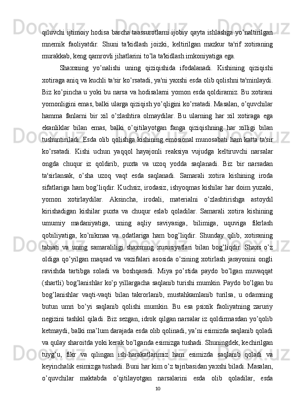 qiluvchi ijtimoiy hodisa barcha taassurotlarni ijobiy qayta ishlashga yo’naltirilgan
mnemik   faoliyatdir.   Shuni   ta'kidlash   joizki,   keltirilgan   mazkur   ta'rif   xotiraning
murakkab, keng qamrovli jihatlarini to’la ta'kidlash imkoniyatiga ega. 
Shaxsning   yo’nalishi   uning   qiziqishida   ifodalanadi.   Kishining   qiziqishi
xotiraga aniq va kuchli ta'sir ko’rsatadi, ya'ni yaxshi esda olib qolishni ta'minlaydi.
Biz ko’pincha u yoki bu narsa va hodisalarni yomon esda qoldiramiz. Bu xotirani
yomonligini emas, balki ularga qiziqish yo’qligini ko’rsatadi. Masalan, o’quvchilar
hamma   fanlarni   bir   xil   o’zlashtira   olmaydilar.   Bu   ularning   har   xil   xotiraga   ega
ekanliklar   bilan   emas,   balki   o’qitilayotgan   fanga   qiziqishning   har   xilligi   bilan
tushuntiriladi. Esda olib qolishga kishining emosional munosabati ham katta ta'sir
ko’rsatadi.   Kishi   uchun   yaqqol   hayajonli   reaksiya   vujudga   keltiruvchi   narsalar
ongda   chuqur   iz   qoldirib,   puxta   va   uzoq   yodda   saqlanadi.   Biz   bir   narsadan
ta'sirlansak,   o’sha   uzoq   vaqt   esda   saqlanadi.   Samarali   xotira   kishining   iroda
sifatlariga ham bog’liqdir. Kuchsiz, irodasiz, ishyoqmas kishilar har doim yuzaki,
yomon   xotirlaydilar.   Aksincha,   irodali,   materialni   o’zlashtirishga   astoydil
kirishadigan   kishilar   puxta   va   chuqur   eslab   qoladilar.   Samarali   xotira   kishining
umumiy   madaniyatiga,   uning   aqliy   saviyasiga,   bilimiga,   uquviga   fikrlash
qobiliyatiga,   ko’nikmaa   va   odatlariga   ham   bog’liqdir.   Shunday   qilib,   xotiraning
tabiati   va   uning   samaraliligi   shaxsning   xususiyatlari   bilan   bog’liqdir.   Shaxs   o’z
oldiga   qo’yilgan   maqsad   va   vazifalari   asosida   o’zining   xotirlash   jarayonini   ongli
ravishda   tartibga   soladi   va   boshqaradi.   Miya   po’stida   paydo   bo’lgan   muvaqqat
(shartli) bog’lanishlar ko’p yillargacha saqlanib turishi mumkin. Paydo bo’lgan bu
bog’lanishlar   vaqti-vaqti   bilan   takrorlanib,   mustahkamlanib   turilsa,   u   odamning
butun   umri   bo’yi   saqlanib   qolishi   mumkin.   Bu   esa   psixik   faoliyatning   zaruriy
negizini tashkil qiladi. Biz sezgan, idrok qilgan narsalar iz qoldirmasdan yo’qolib
ketmaydi, balki ma’lum darajada esda olib qolinadi, ya’ni esimizda saqlanib qoladi
va qulay sharoitda yoki kerak bo’lganda esimizga tushadi. Shuningdek, kechirilgan
tuyg’u,   fikr   va   qilingan   ish-harakatlarimiz   ham   esimizda   saqlanib   qoladi   va
keyinchalik esimizga tushadi. Buni har kim o’z tajribasidan yaxshi biladi. Masalan,
o’quvchilar   maktabda   o’qitilayotgan   narsalarini   esda   olib   qoladilar,   esda
10 