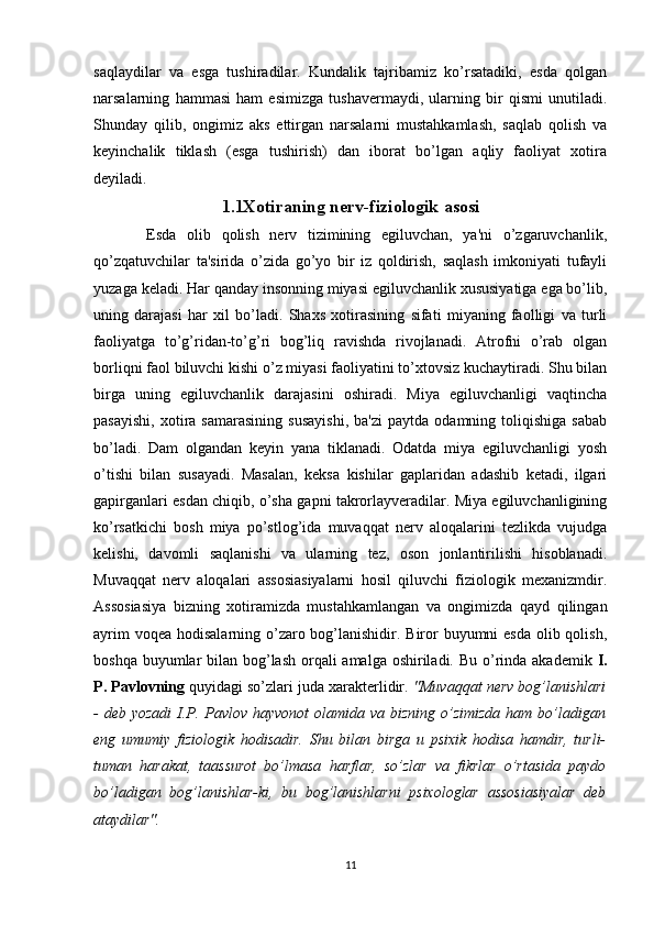 saqlaydilar   va   esga   tushiradilar.   Kundalik   tajribamiz   ko’rsatadiki,   esda   qolgan
narsalarning   hammasi   ham   esimizga   tushavermaydi,   ularning   bir   qismi   unutiladi.
Shunday   qilib,   ongimiz   aks   ettirgan   narsalarni   mustahkamlash,   saqlab   qolish   va
keyinchalik   tiklash   (esga   tushirish)   dan   iborat   bo’lgan   aqliy   faoliyat   xotira
deyiladi.
1.1Xotiraning nerv-fiziologik asosi
          Esda   olib   qolish   nerv   tizimining   egiluvchan,   ya'ni   o’zgaruvchanlik,
qo’zqatuvchilar   ta'sirida   o’zida   go’yo   bir   iz   qoldirish,   saqlash   imkoniyati   tufayli
yuzaga keladi. Har qanday insonning miyasi egiluvchanlik xususiyatiga ega bo’lib,
uning   darajasi   har   xil   bo’ladi.   Shaxs   xotirasining   sifati   miyaning   faolligi   va   turli
faoliyatga   to’g’ridan-to’g’ri   bog’liq   ravishda   rivojlanadi.   Atrofni   o’rab   olgan
borliqni faol biluvchi kishi o’z miyasi faoliyatini to’xtovsiz kuchaytiradi. Shu bilan
birga   uning   egiluvchanlik   darajasini   oshiradi.   Miya   egiluvchanligi   vaqtincha
pasayishi,   xotira   samarasining   susayishi,   ba'zi   paytda   odamning  toliqishiga   sabab
bo’ladi.   Dam   olgandan   keyin   yana   tiklanadi.   Odatda   miya   egiluvchanligi   yosh
o’tishi   bilan   susayadi.   Masalan,   keksa   kishilar   gaplaridan   adashib   ketadi,   ilgari
gapirganlari esdan chiqib, o’sha gapni takrorlayveradilar. Miya egiluvchanligining
ko’rsatkichi   bosh   miya   po’stlog’ida   muvaqqat   nerv   aloqalarini   tezlikda   vujudga
kelishi,   davomli   saqlanishi   va   ularning   tez,   oson   jonlantirilishi   hisoblanadi.
Muvaqqat   nerv   aloqalari   assosiasiyalarni   hosil   qiluvchi   fiziologik   mexanizmdir.
Assosiasiya   bizning   xotiramizda   mustahkamlangan   va   ongimizda   qayd   qilingan
ayrim  voqea hodisalarning o’zaro bog’lanishidir. Biror buyumni  esda olib qolish,
boshqa buyumlar bilan bog’lash orqali amalga oshiriladi. Bu o’rinda akademik   I.
P. Pavlovning  quyidagi so’zlari juda xarakterlidir.  "Muvaqqat nerv bog’lanishlari
- deb  yozadi  I.P. Pavlov hayvonot  olamida va bizning  o’zimizda  ham bo’ladigan
eng   umumiy   fiziologik   hodisadir.   Shu   bilan   birga   u   psixik   hodisa   hamdir,   turli-
tuman   harakat,   taassurot   bo’lmasa   harflar,   so’zlar   va   fikrlar   o’rtasida   paydo
bo’ladigan   bog’lanishlar-ki,   bu   bog’lanishlarni   psixologlar   assosiasiyalar   deb
ataydilar".
11 