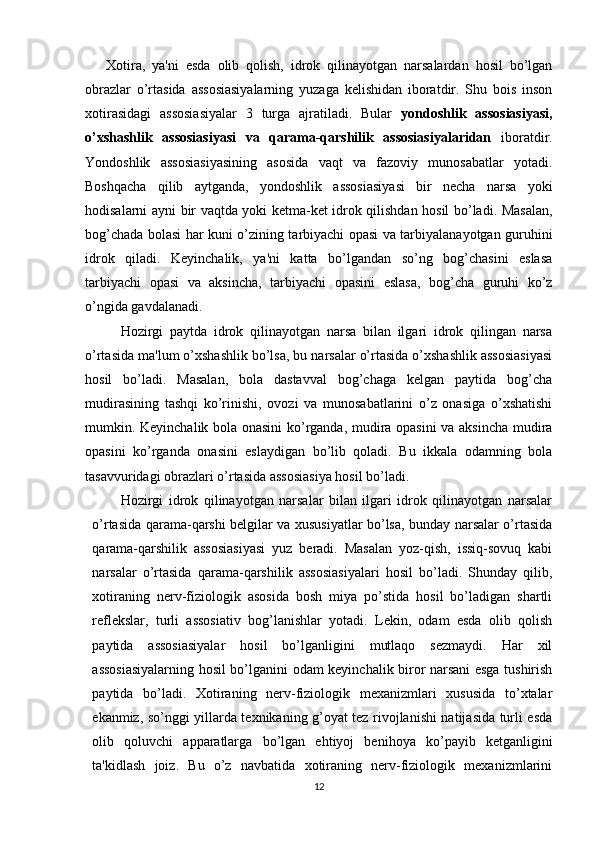       Xotira,   ya'ni   esda   olib   qolish,   idrok   qilinayotgan   narsalardan   hosil   bo’lgan
obrazlar   o’rtasida   assosiasiyalarning   yuzaga   kelishidan   iboratdir.   Shu   bois   inson
xotirasidagi   assosiasiyalar   3   turga   ajratiladi.   Bular   yondoshlik   assosiasiyasi,
o’xshashlik   assosiasiyasi   va   qarama-qarshilik   assosiasiyalaridan   iboratdir.
Yondoshlik   assosiasiyasining   asosida   vaqt   va   fazoviy   munosabatlar   yotadi.
Boshqacha   qilib   aytganda,   yondoshlik   assosiasiyasi   bir   necha   narsa   yoki
hodisalarni ayni bir vaqtda yoki ketma-ket idrok qilishdan hosil bo’ladi. Masalan,
bog’chada bolasi har kuni o’zining tarbiyachi opasi va tarbiyalanayotgan guruhini
idrok   qiladi.   Keyinchalik,   ya'ni   katta   bo’lgandan   so’ng   bog’chasini   eslasa
tarbiyachi   opasi   va   aksincha,   tarbiyachi   opasini   eslasa,   bog’cha   guruhi   ko’z
o’ngida gavdalanadi.
Hozirgi   paytda   idrok   qilinayotgan   narsa   bilan   ilgari   idrok   qilingan   narsa
o’rtasida ma'lum o’xshashlik bo’lsa, bu narsalar o’rtasida o’xshashlik assosiasiyasi
hosil   bo’ladi.   Masalan,   bola   dastavval   bog’chaga   kelgan   paytida   bog’cha
mudirasining   tashqi   ko’rinishi,   ovozi   va   munosabatlarini   o’z   onasiga   o’xshatishi
mumkin. Keyinchalik bola onasini ko’rganda, mudira opasini va aksincha mudira
opasini   ko’rganda   onasini   eslaydigan   bo’lib   qoladi.   Bu   ikkala   odamning   bola
tasavvuridagi obrazlari o’rtasida assosiasiya hosil bo’ladi. 
Hozirgi   idrok   qilinayotgan   narsalar   bilan   ilgari   idrok   qilinayotgan   narsalar
o’rtasida qarama-qarshi belgilar va xususiyatlar bo’lsa, bunday narsalar o’rtasida
qarama-qarshilik   assosiasiyasi   yuz   beradi.   Masalan   yoz-qish,   issiq-sovuq   kabi
narsalar   o’rtasida   qarama-qarshilik   assosiasiyalari   hosil   bo’ladi.   Shunday   qilib,
xotiraning   nerv-fiziologik   asosida   bosh   miya   po’stida   hosil   bo’ladigan   shartli
reflekslar,   turli   assosiativ   bog’lanishlar   yotadi.   Lekin,   odam   esda   olib   qolish
paytida   assosiasiyalar   hosil   bo’lganligini   mutlaqo   sezmaydi.   Har   xil
assosiasiyalarning hosil bo’lganini odam keyinchalik biror narsani esga tushirish
paytida   bo’ladi.   Xotiraning   nerv-fiziologik   mexanizmlari   xususida   to’xtalar
ekanmiz, so’nggi yillarda texnikaning g’oyat tez rivojlanishi natijasida turli esda
olib   qoluvchi   apparatlarga   bo’lgan   ehtiyoj   benihoya   ko’payib   ketganligini
ta'kidlash   joiz.   Bu   o’z   navbatida   xotiraning   nerv-fiziologik   mexanizmlarini
12 