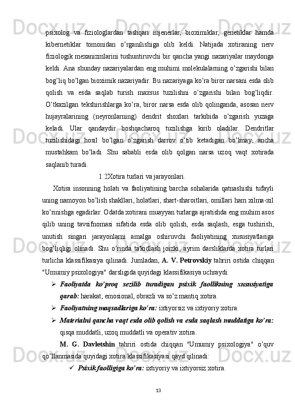 psixolog   va   fiziologlardan   tashqari   injenerlar,   bioximiklar,   genetiklar   hamda
kibernetiklar   tomonidan   o’rganilishiga   olib   keldi.   Natijada   xotiraning   nerv
fiziologik mexanizmlarini tushuntiruvchi bir qancha yangi nazariyalar maydonga
keldi. Ana shunday nazariyalardan eng muhimi molekulalarning o’zgarishi bilan
bog’liq bo’lgan bioximik nazariyadir. Bu nazariyaga ko’ra biror narsani esda olib
qolish   va   esda   saqlab   turish   maxsus   tuzilishni   o’zgarishi   bilan   bog’liqdir.
O’tkazilgan   tekshirishlarga   ko’ra,   biror   narsa   esda   olib   qolinganda,   asosan   nerv
hujayralarining   (neyronlarning)   dendrit   shoxlari   tarkibida   o’zgarish   yuzaga
keladi.   Ular   qandaydir   boshqacharoq   tuzilishga   kirib   oladilar.   Dendritlar
tuzilishidagi   hosil   bo’lgan   o’zgarish   darrov   o’tib   ketadigan   bo’lmay,   ancha
mustahkam   bo’ladi.   Shu   sababli   esda   olib   qolgan   narsa   uzoq   vaqt   xotirada
saqlanib turadi.
1.2Xotira turlari va jarayonlari.
        Xotira   insonning   holati   va   faoliyatining   barcha   sohalarida   qatnashishi   tufayli
uning namoyon bo’lish shakllari, holatlari, shart-sharoitlari, omillari ham xilma-xil
ko’rinishga egadirlar. Odatda xotirani muayyan turlarga ajratishda eng muhim asos
qilib   uning   tavsifnomasi   sifatida   esda   olib   qolish,   esda   saqlash,   esga   tushirish,
unutish   singari   jarayonlarni   amalga   oshiruvchi   faoliyatining   xususiyatlariga
bog’liqligi   olinadi.   Shu   o’rinda   ta'kidlash   joizki,   ayrim   darsliklarda   xotira   turlari
turlicha klassifikasiya  qilinadi. Jumladan,   A. V. Petrovskiy   tahriri ostida chiqqan
"Umumiy psixologiya" darsligida quyidagi klassifikasiya uchraydi:
 Faoliyatda   ko’proq   sezilib   turadigan   psixik   faollikning   xususiyatiga
qarab:  harakat, emosional, obrazli va so’z mantiq xotira.
 Faoliyatning maqsadlariga ko’ra:  ixtiyorsiz va ixtiyoriy xotira.
 Materialni qancha vaqt esda olib qolish va esda saqlash muddatiga ko’ra:
qisqa muddatli, uzoq muddatli va operativ xotira.
M.   G.   Davletshin   tahriri   ostida   chiqqan   "Umumiy   psixologiya"   o’quv
qo’llanmasida quyidagi xotira klassifikasiyasi qayd qilinadi:
 Psixik faolligiga ko’ra:  ixtiyoriy va ixtiyorsiz xotira.
13
