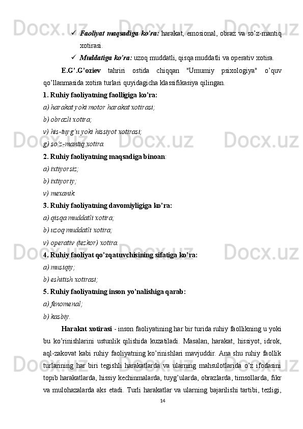  Faoliyat maqsadiga ko’ra:   harakat, emosional, obraz va so’z-mantiq
xotirasi.
 Muddatiga ko’ra:  uzoq muddatli, qisqa muddatli va operativ xotira.
E.G’.G’oziev   tahriri   ostida   chiqqan   "Umumiy   psixologiya"   o’quv
qo’llanmasida xotira turlari quyidagicha klassifikasiya qilingan.
1. Ruhiy faoliyatning faolligiga ko’ra: 
a) harakat yoki motor harakat xotirasi;
b) obrazli xotira;
v) his-tuyg’u yoki hissiyot xotirasi;
g) so’z-mantiq xotira.
2. Ruhiy faoliyatning maqsadiga binoan :
a) ixtiyorsiz;
b) ixtiyoriy;
v) mexanik.
3. Ruhiy faoliyatning davomiyligiga ko’ra:
a) qisqa muddatli xotira;
b) uzoq muddatli xotira;
v) operativ (tezkor) xotira.
4. Ruhiy faoliyat qo’zqatuvchisining sifatiga ko’ra:
a) musiqiy; 
b) eshitish xotirasi;
5. Ruhiy faoliyatning inson yo’nalishiga qarab:
a) fenomenal;
b) kasbiy.
Harakat xotirasi  - inson faoliyatining har bir turida ruhiy faollikning u yoki
bu   ko’rinishlarini   ustunlik   qilishida   kuzatiladi.   Masalan,   harakat,   hissiyot,   idrok,
aql-zakovat kabi ruhiy faoliyatning ko’rinishlari mavjuddir. Ana shu ruhiy faollik
turlarining   har   biri   tegishli   harakatlarda   va   ularning   mahsulotlarida   o’z   ifodasini
topib harakatlarda, hissiy kechinmalarda, tuyg’ularda, obrazlarda, timsollarda, fikr
va mulohazalarda aks etadi. Turli harakatlar va ularning bajarilishi tartibi, tezligi,
14 