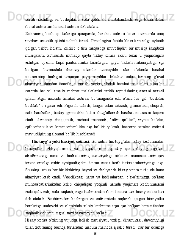 sur'ati,   izchilligi   va   boshqalarni   esda   qoldirish,   mustahamlash,   esga   tushirishdan
iborat xotira turi harakat xotirasi deb ataladi.
Xotiraning   bosh   qa   turlariga   qaraganda,   harakat   xotirasi   ba'zi   odamlarda   aniq
ravshan ustunlik qilishi  uchrab  turadi. Psixologiya fanida klassik  misolga  aylanib
qolgan   ushbu   holatni   keltirib   o’tish   maqsadga   muvofiqdir:   bir   musiqa   ishqibozi
musiqalarni   xotirasida   mutlaqo   qayta   tiklay   olmas   ekan,   lekin   u   yaqindagina
eshitgan   operani   faqat   pantomimika   tarzidagina   qayta   tiklash   imkoniyatiga   ega
bo’lgan.   Turmushda   shunday   odamlar   uchraydiki,   ular   o’zlarida   harakat
xotirasining   borligini   umuman   payqamaydilar.   Mazkur   xotira   turining   g’oyat
ahamiyati   shundan   iboratki,   u   yurish,   yozish,   ifodali   harakat   malakalari   bilan   bir
qatorda   har   xil   amaliy   mehnat   malakalarini   tarkib   toptirishning   asosini   tashkil
qiladi.   Agar   insonda   harakat   xotirasi   bo’lmaganda   edi,   o’zini   har   gal   "boshdan
boshlab"   o’rganar   edi.  Figurali   uchish,   langar   bilan   sakrash,   gimnastika,   chopish,
xatti-harakatlar,   badiiy   gimnastika   bilan   shug’ullanish   harakat   xotirasini   taqozo
etadi.   Jismoniy   chaqqonlik,   mehnat   mahorati,   "oltin   qo’llar",   ziyrak   ko’zlar,
egiluvchanlik   va   kuzatuvchanlikka   ega   bo’lish   yuksak,   barqaror   harakat   xotirasi
mavjudligining alomati bo’lib hisoblanadi.
         His-tuyg’u yoki hissiyot xotirasi.   Bu xotira his-tuyg’ular, ruhiy kechinmalar,
hissiyotlar,   ehtiyojlarimiz   va   qiziqishlarimiz   qanday   qondirilayotganligidan,
atrofimizdagi   narsa   va   hodisalarning   xususiyatiga   nisbatan   munosabatimiz   qay
tarzda   amalga   oshirilayotganligidan   doimo   xabar   berib   turish   imkoniyatiga   ega.
Shuning uchun har bir kishining hayoti va faoliyatida hissiy xotira turi juda katta
ahamiyat   kasb   etadi.   Voqelikdagi   narsa   va   hodisalardan,   o’z-o’zimizga   bo’lgan
munosabatlarimizdan   kelib   chiqadigan   yoqimli   hamda   yoqimsiz   kechinmalarni
esda   qoldirish,   esda   saqlash,   esga   tushirishdan   iborat   xotira   turi   hissiy   xotira   turi
deb   ataladi.   Boshimizdan   kechirgan   va   xotiramizda   saqlanib   qolgan   hissiyotlar
harakatga undovchi va o’tmishda salbiy kechinmalarga ega bo’lgan harakatlardan
saqlanib qoluvchi signal tarzida namoyon bo’ladi.
Hissiy   xotira   o’zining   vujudga   kelish   xususiyati,   tezligi,   dinamikasi,   davomiyligi
bilan  xotiraning  boshqa   turlaridan  ma'lum  ma'noda   ajralib  turadi.  har   bir  odamga
15 