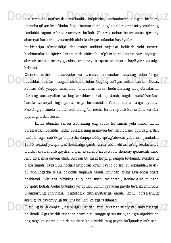 o’z   turmush   tajribasidan   ma'lumki,   ko’pincha,   qachonlardir   o’qigan   kitoblar,
tomosha qilgan kinofilmlar faqat "taassurotlar", bog’lanishlar zanjirini yechishning
dastlabki   tuguni   sifatida   namoyon   bo’ladi.   Shuning   uchun   hissiy   xotira   ijtimoiy
ahamiyat kasb etib, umumiylik alohida olingan odamlar kayfiyatlari 
bir-birlariga   o’xshashligi,   iliq   ruhiy   muhitni   vujudga   keltirish   yoki   noxush
kechinmalar   to’lqinini   barpo   etish   ehtimoli   to’g’risida   mulohaza   yuritilayotgan
alomati ostida ijtimoiy guruhiy, jamoaviy, barqaror va beqaror kayfiyatni vujudga
keltiradi.
Obrazli   xotira   -   tasavvurlar   va   turmush   manzaralari,   shuning   bilan   birga,
tovushlar,   ta'mlar,   ranglar   shakllar,   bilan   bog’liq   bo’lgan   xotira   turidir.   Obraz
xotirasi   deb   yaqqol   mazmunni,   binobarin,   narsa,   hodisalarning   aniq   obrazlarini,
ularning   xususiyatlari   va   bog’lanishlarini   esda   qoldirish,   ongda   mustahkamlash
hamda   zaruriyat   tug’ilganida   esga   tushirishdan   iborat   xotira   turiga   aytiladi.
Psixologiya   fanida   obrazli   xotiraning   bir   necha   turlari   ajratib   ko’rsatiladi   va   ular
quyidagilardan iborat.
Izchil   obrazlar   sensor   xotiraning   eng   sodda   ko’rinishi   yoki   shakli   izchil
obrazlardan iboratdir. Izchil obrazlarning namoyon bo’lish hodisasi quyidagilardan
tuziladi: agar sub'ektga bir necha daqiqa oddiy qo’zg’atuvchi yuborilsa, jumladan
10-15   sekund   yorqin   qizil   kvadratga   qarab   turish   taklif   etilsa,   so’ng   tekshiruvchi
oldidan kvadrat olib quyilsa, u qizil kvadrat o’rnida xuddi shunday geometrik shakl
izini ko’rishda davom etadi. Asosan bu shakl ko’pligi rangda tovlanadi. Mazkur iz
o’sha zahoti, ba'zan bir necha sekunddan keyin paydo bo’lib, 15 sekunddan to 45-
60   sekundgacha   o’sha   ob'ektda   saqlanib   turadi,   shundan   so’ng   asta-sekin   oqara
boshlaydi.   Natijada   o’zining   aniq   qon   turini   yo’qotadi,   keyinchalik   mutlaqo
yo’qolib ketadi. Goho butunlay yo’qolishi uchun qaytadan paydo bo’lishi mumkin.
Odamlarning   individual   psixologik   xususiyatlariga   qarab,   izchil   obrazlarning
aniqligi va davomiyligi turlicha bo’lishi ko’zga tashlanadi.
O’zining kelib chiqishi, kuchliligi jihatidan izchil obrazlar salbiy va ijobiy turlarga
bo’linadi. Agar kuchli ravishda odam qizil rangga qarab turib, so’ngra nigohini oq
qog’ozga ko’chirsa, u holda ob'ektda ko’k-yashil rang paydo bo’lganday ko’rinadi.
16