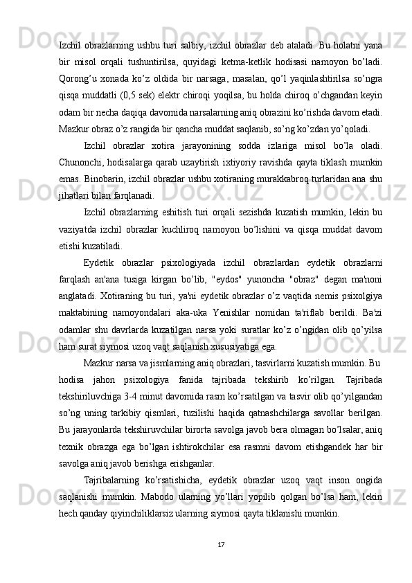 Izchil   obrazlarning  ushbu   turi   salbiy,   izchil   obrazlar   deb  ataladi.   Bu   holatni   yana
bir   misol   orqali   tushuntirilsa,   quyidagi   ketma-ketlik   hodisasi   namoyon   bo’ladi.
Qorong’u   xonada   ko’z   oldida   bir   narsaga,   masalan,   qo’l   yaqinlashtirilsa   so’ngra
qisqa muddatli (0,5 sek) elektr chiroqi yoqilsa, bu holda chiroq o’chgandan keyin
odam bir necha daqiqa davomida narsalarning aniq obrazini ko’rishda davom etadi.
Mazkur obraz o’z rangida bir qancha muddat saqlanib, so’ng ko’zdan yo’qoladi.
Izchil   obrazlar   xotira   jarayonining   sodda   izlariga   misol   bo’la   oladi.
Chunonchi,   hodisalarga   qarab   uzaytirish   ixtiyoriy   ravishda   qayta   tiklash   mumkin
emas. Binobarin, izchil obrazlar ushbu xotiraning murakkabroq turlaridan ana shu
jihatlari bilan farqlanadi.
Izchil   obrazlarning   eshitish   turi   orqali   sezishda   kuzatish   mumkin,   lekin   bu
vaziyatda   izchil   obrazlar   kuchliroq   namoyon   bo’lishini   va   qisqa   muddat   davom
etishi kuzatiladi.
Eydetik   obrazlar   psixologiyada   izchil   obrazlardan   eydetik   obrazlarni
farqlash   an'ana   tusiga   kirgan   bo’lib,   "eydos"   yunoncha   "obraz"   degan   ma'noni
anglatadi.   Xotiraning   bu  turi,  ya'ni   eydetik   obrazlar   o’z   vaqtida   nemis   psixolgiya
maktabining   namoyondalari   aka-uka   Yenishlar   nomidan   ta'riflab   berildi.   Ba'zi
odamlar   shu   davrlarda   kuzatilgan   narsa   yoki   suratlar   ko’z   o’ngidan   olib   qo’yilsa
ham surat siymosi uzoq vaqt saqlanish xususiyatiga ega.
Mazkur narsa va jismlarning aniq obrazlari, tasvirlarni kuzatish mumkin. Bu
hodisa   jahon   psixologiya   fanida   tajribada   tekshirib   ko’rilgan.   Tajribada
tekshiriluvchiga 3-4 minut davomida rasm ko’rsatilgan va tasvir olib qo’yilgandan
so’ng   uning   tarkibiy   qismlari,   tuzilishi   haqida   qatnashchilarga   savollar   berilgan.
Bu jarayonlarda tekshiruvchilar birorta savolga javob bera olmagan bo’lsalar, aniq
texnik   obrazga   ega   bo’lgan   ishtirokchilar   esa   rasmni   davom   etishgandek   har   bir
savolga aniq javob berishga erishganlar. 
Tajribalarning   ko’rsatishicha,   eydetik   obrazlar   uzoq   vaqt   inson   ongida
saqlanishi   mumkin.   Mabodo   ularning   yo’llari   yopilib   qolgan   bo’lsa   ham,   lekin
hech qanday qiyinchiliklarsiz ularning siymosi qayta tiklanishi mumkin. 
17 