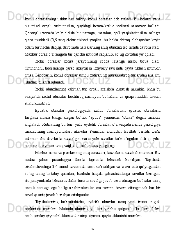 Izchil   obrazlarning  ushbu   turi   salbiy,   izchil   obrazlar   deb  ataladi.   Bu   holatni   yana
bir   misol   orqali   tushuntirilsa,   quyidagi   ketma-ketlik   hodisasi   namoyon   bo’ladi.
Qorong’u   xonada   ko’z   oldida   bir   narsaga,   masalan,   qo’l   yaqinlashtirilsa   so’ngra
qisqa muddatli (0,5 sek) elektr chiroqi yoqilsa, bu holda chiroq o’chgandan keyin
odam bir necha daqiqa davomida narsalarning aniq obrazini ko’rishda davom etadi.
Mazkur obraz o’z rangida bir qancha muddat saqlanib, so’ng ko’zdan yo’qoladi.
Izchil   obrazlar   xotira   jarayonining   sodda   izlariga   misol   bo’la   oladi.
Chunonchi,   hodisalarga   qarab   uzaytirish   ixtiyoriy   ravishda   qayta   tiklash   mumkin
emas. Binobarin, izchil obrazlar ushbu xotiraning murakkabroq turlaridan ana shu
jihatlari bilan farqlanadi.
Izchil   obrazlarning   eshitish   turi   orqali   sezishda   kuzatish   mumkin,   lekin   bu
vaziyatda   izchil   obrazlar   kuchliroq   namoyon   bo’lishini   va   qisqa   muddat   davom
etishi kuzatiladi.
Eydetik   obrazlar   psixologiyada   izchil   obrazlardan   eydetik   obrazlarni
farqlash   an'ana   tusiga   kirgan   bo’lib,   "eydos"   yunoncha   "obraz"   degan   ma'noni
anglatadi.   Xotiraning   bu  turi,  ya'ni   eydetik   obrazlar   o’z   vaqtida   nemis   psixolgiya
maktabining   namoyondalari   aka-uka   Yenishlar   nomidan   ta'riflab   berildi.   Ba'zi
odamlar   shu   davrlarda   kuzatilgan   narsa   yoki   suratlar   ko’z   o’ngidan   olib   qo’yilsa
ham surat siymosi uzoq vaqt saqlanish xususiyatiga ega.
Mazkur narsa va jismlarning aniq obrazlari, tasvirlarni kuzatish mumkin. Bu
hodisa   jahon   psixologiya   fanida   tajribada   tekshirib   ko’rilgan.   Tajribada
tekshiriluvchiga 3-4 minut davomida rasm ko’rsatilgan va tasvir olib qo’yilgandan
so’ng   uning   tarkibiy   qismlari,   tuzilishi   haqida   qatnashchilarga   savollar   berilgan.
Bu jarayonlarda tekshiruvchilar birorta savolga javob bera olmagan bo’lsalar, aniq
texnik   obrazga   ega   bo’lgan   ishtirokchilar   esa   rasmni   davom   etishgandek   har   bir
savolga aniq javob berishga erishganlar. 
Tajribalarning   ko’rsatishicha,   eydetik   obrazlar   uzoq   vaqt   inson   ongida
saqlanishi   mumkin.   Mabodo   ularning   yo’llari   yopilib   qolgan   bo’lsa   ham,   lekin
hech qanday qiyinchiliklarsiz ularning siymosi qayta tiklanishi mumkin. 
17