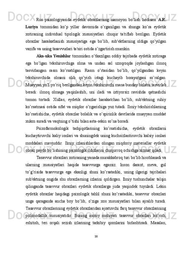 Rus   psixologiyasida   eydetik   obrazlarning   namoyon   bo’lish   hodisasi   A.R.
Luriya   tomonidan   ko’p   yillar   davomida   o’rganilgan   va   shunga   ko’ra   eydetik
xotiraning   individual   tipologik   xususiyatlari   chuqur   ta'riflab   berilgan.   Eydetik
obrazlar   harakatlanish   xususiyatiga   ega   bo’lib,   sub'ektlarning   oldiga   qo’yilgan
vazifa va uning tasavvurlari ta'siri ostida o’zgartirish mumkin. 
Aka-uka Yenishlar   tomonidan o’tkazilgan oddiy tajribada eydetik xotiraga
ega   bo’lgan   tekshiruvchiga   olma   va   undan   sal   uzoqroqda   joylashgan   ilmoq
tasvirlangan   rasm   ko’rsatilgan.   Rasm   o’rtasidan   bo’lib,   qo’yilgandan   keyin
tekshiruvchida   olmani   olib   qo’yish   istagi   kuchayib   borayotgani   so’ralgan.
Muayyan yo’l-yo’riq berilgandan keyin tekshiruvchi mana bunday holatni tasvirlab
beradi:   ilmoq   olmaga   yaqinlashib,   uni   iladi   va   ixtiyorsiz   ravishda   qatnashchi
tomon   tortadi.   Xullas,   eydetik   obrazlar   harakatchan   bo’lib,   sub'ektning   ruhiy
ko’rsatmasi  ostida sifat va miqdor o’zgarishiga yuz tutadi. Ilmiy tekshirishlarning
ko’rsatishicha, eydetik obrazlar bolalik va o’spirinlik davrlarida muayyan muddat
xukm suradi va vaqtning o’tishi bilan asta-sekin so’na boradi.
Psixofarmokologik   tadqiqotlarining   ko’rsatishicha,   eydetik   obrazlarni
kuchaytiruvchi kaliy ionlari va shuningdek uning kuchsizlantiruvchi kalsiy ionlari
moddalari   mavjuddir.   Ilmiy   izlanishlardan   olingan   miqdoriy   materiallar   eydetik
obraz paydo bo’lishining psixologik ildizlarini chuqurroq ochishga xizmat qiladi.
Tasavvur obrazlari xotiraning yanada murakkabroq turi bo’lib hisoblanadi va
ularning   xususiyatlari   haqida   tasavvurga   egamiz.   Inson   daraxt,   meva,   gul
to’g’risida   tasavvurga   ega   ekanligi   shuni   ko’rsatadiki,   uning   ilgarigi   tajribalari
sub'ektning   ongida   shu   obrazlarning   izlarini   qoldirgan.   Ilmiy   tushunchalar   talqin
qilinganda   tasavvur   obrazlari   eydetik   obrazlarga   juda   yaqindek   tuyuladi.   Lekin
eydetik   obrazlar   haqidagi   psixologik   tahlil   shuni   ko’rsatadiki,   tasavvur   obrazlari
unga   qaraganda   ancha   boy   bo’lib,   o’ziga   xos   xususiyatlari   bilan   ajralib   turadi.
Tasavvur obrazlarining eydetik obrazlaridan ajratuvchi farq tasavvur obrazlarining
polimodallik   xususiyatidir.   Buning   asosiy   mohiyati   tasavvur   obrazlari   ko’rish,
eshitish,   teri   orqali   sezish   izlarining   tarkibiy   qismlarini   birlashtiradi.   Masalan,
18 