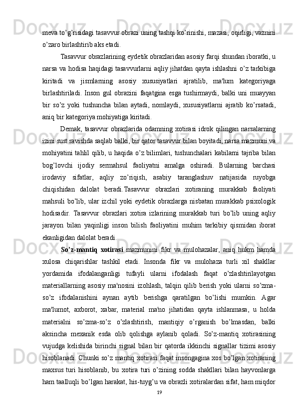 meva to’g’risidagi tasavvur obrazi uning tashqi ko’rinishi, mazasi, oqirligi, vaznini
o’zaro birlashtirib aks etadi.
Tasavvur obrazlarining eydetik obrazlaridan asosiy farqi shundan iboratki, u
narsa va hodisa haqidagi tasavvurlarni aqliy jihatdan qayta ishlashni  o’z tarkibiga
kiritadi   va   jismlarning   asosiy   xususiyatlari   ajratilib,   ma'lum   kategoriyaga
birlashtiriladi.   Inson   gul   obrazini   faqatgina   esga   tushirmaydi,   balki   uni   muayyan
bir   so’z   yoki   tushuncha   bilan   aytadi,   nomlaydi,   xususiyatlarni   ajratib   ko’rsatadi,
aniq bir kategoriya mohiyatiga kiritadi. 
Demak,   tasavvur   obrazlarida   odamning  xotirasi   idrok   qilingan   narsalarning
izini sust ravishda saqlab balki, bir qator tasavvur bilan boyitadi, narsa mazmuni va
mohiyatini tahlil qilib, u haqida o’z bilimlari, tushunchalari kabilarni tajriba bilan
bog’lovchi   ijodiy   sermahsul   faoliyatni   amalga   oshiradi.   Bularning   barchasi
irodaviy   sifatlar,   aqliy   zo’riqish,   asabiy   taranglashuv   natijasida   ruyobga
chiqishidan   dalolat   beradi.Tasavvur   obrazlari   xotiraning   murakkab   faoliyati
mahsuli   bo’lib,   ular   izchil   yoki   eydetik   obrazlarga   nisbatan   murakkab   psixologik
hodisadir.   Tasavvur   obrazlari   xotira   izlarining   murakkab   turi   bo’lib   uning   aqliy
jarayon   bilan   yaqinligi   inson   bilish   faoliyatini   muhim   tarkibiy   qismidan   iborat
ekanligidan dalolat beradi. 
            So’z-mantiq   xotirasi   mazmunini   fikr   va   mulohazalar,   aniq   hukm   hamda
xulosa   chiqarishlar   tashkil   etadi.   Insonda   fikr   va   mulohaza   turli   xil   shakllar
yordamida   ifodalanganligi   tufayli   ularni   ifodalash   faqat   o’zlashtirilayotgan
materiallarning   asosiy   ma'nosini   izohlash,   talqin   qilib   berish   yoki   ularni   so’zma-
so’z   ifodalanishini   aynan   aytib   berishga   qaratilgan   bo’lishi   mumkin.   Agar
ma'lumot,   axborot,   xabar,   material   ma'no   jihatidan   qayta   ishlanmasa,   u   holda
materialni   so’zma-so’z   o’zlashtirish,   mantiqiy   o’rganish   bo’lmasdan,   balki
aksincha   mexanik   esda   olib   qolishga   aylanib   qoladi.   So’z-mantiq   xotirasining
vujudga kelishida birinchi signal  bilan bir qatorda ikkinchi signallar tizimi asosiy
hisoblanadi. Chunki so’z mantiq xotirasi faqat insongagina xos bo’lgan xotiraning
maxsus   turi   hisoblanib,   bu   xotira   turi   o’zining   sodda   shakllari   bilan   hayvonlarga
ham taalluqli bo’lgan harakat, his-tuyg’u va obrazli xotiralardan sifat, ham miqdor
19 