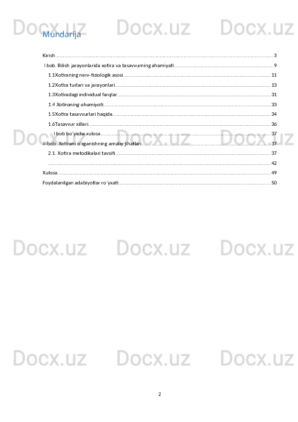 Mundarija
Kirish. ........................................................................................................................................................... 3
 I bob. Bilish jarayonlarida xotira va tasavvurning ahamiyati. ...................................................................... 9
1.1Xotiraning nerv-fiziologik asosi ......................................................................................................... 11
1.2Xotira turlari va jarayonlari. .............................................................................................................. 13
1.3Xotiradagi individual farqlar. ............................................................................................................ 31
1.4 Xotiraning ahamiyati. ...................................................................................................................... 33
1.5Xotira tasavvurlari haqida. ................................................................................................................ 34
1.6Tasavvur xillari. ................................................................................................................................. 36
I bob bo’yicha xulosa. ........................................................................................................................ 37
II-bob. Xotirani o’rganishning amaliy jihatlari ............................................................................................ 37
2.1. Xotira metodikalari tavsifi. .............................................................................................................. 37
............................................................................................................................................................... 42
Xulosa. ....................................................................................................................................................... 49
Foydalanilgan adabiyotlar ro`yxati: ........................................................................................................... 50
2 