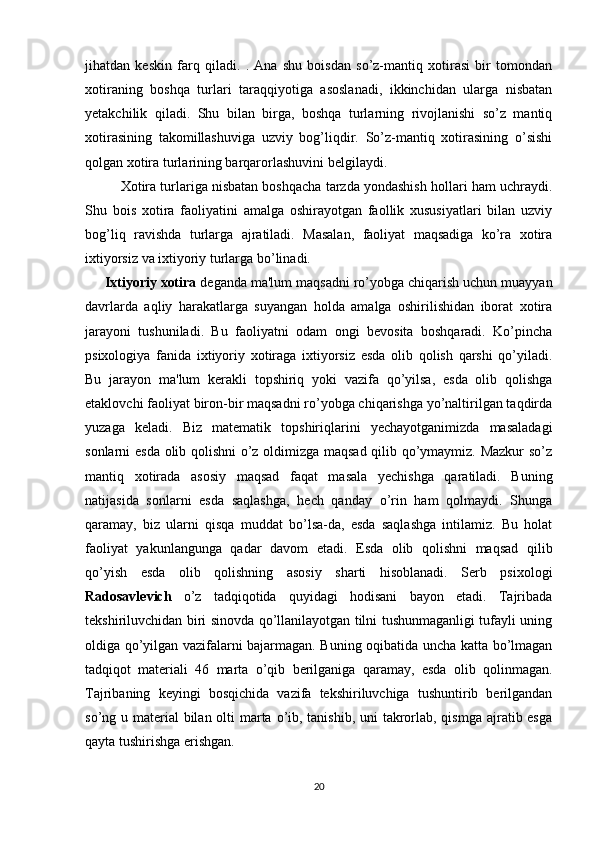 jihatdan   keskin   farq   qiladi.   .   Ana   shu   boisdan   so’z-mantiq   xotirasi   bir   tomondan
xotiraning   boshqa   turlari   taraqqiyotiga   asoslanadi,   ikkinchidan   ularga   nisbatan
yetakchilik   qiladi.   Shu   bilan   birga,   boshqa   turlarning   rivojlanishi   so’z   mantiq
xotirasining   takomillashuviga   uzviy   bog’liqdir.   So’z-mantiq   xotirasining   o’sishi
qolgan xotira turlarining barqarorlashuvini belgilaydi.
Xotira turlariga nisbatan boshqacha tarzda yondashish hollari ham uchraydi.
Shu   bois   xotira   faoliyatini   amalga   oshirayotgan   faollik   xususiyatlari   bilan   uzviy
bog’liq   ravishda   turlarga   ajratiladi.   Masalan,   faoliyat   maqsadiga   ko’ra   xotira
ixtiyorsiz va ixtiyoriy turlarga bo’linadi. 
     Ixtiyoriy xotira  deganda ma'lum maqsadni ro’yobga chiqarish uchun muayyan
davrlarda   aqliy   harakatlarga   suyangan   holda   amalga   oshirilishidan   iborat   xotira
jarayoni   tushuniladi.   Bu   faoliyatni   odam   ongi   bevosita   boshqaradi.   Ko’pincha
psixologiya   fanida   ixtiyoriy   xotiraga   ixtiyorsiz   esda   olib   qolish   qarshi   qo’yiladi.
Bu   jarayon   ma'lum   kerakli   topshiriq   yoki   vazifa   qo’yilsa,   esda   olib   qolishga
etaklovchi faoliyat biron-bir maqsadni ro’yobga chiqarishga yo’naltirilgan taqdirda
yuzaga   keladi.   Biz   matematik   topshiriqlarini   yechayotganimizda   masaladagi
sonlarni esda olib qolishni  o’z oldimizga maqsad qilib qo’ymaymiz. Mazkur so’z
mantiq   xotirada   asosiy   maqsad   faqat   masala   yechishga   qaratiladi.   Buning
natijasida   sonlarni   esda   saqlashga,   hech   qanday   o’rin   ham   qolmaydi.   Shunga
qaramay,   biz   ularni   qisqa   muddat   bo’lsa-da,   esda   saqlashga   intilamiz.   Bu   holat
faoliyat   yakunlangunga   qadar   davom   etadi.   Esda   olib   qolishni   maqsad   qilib
qo’yish   esda   olib   qolishning   asosiy   sharti   hisoblanadi.   Serb   psixologi
Radosavlevich   o’z   tadqiqotida   quyidagi   hodisani   bayon   etadi.   Tajribada
tekshiriluvchidan biri sinovda qo’llanilayotgan tilni tushunmaganligi tufayli uning
oldiga qo’yilgan vazifalarni bajarmagan. Buning oqibatida uncha katta bo’lmagan
tadqiqot   materiali   46   marta   o’qib   berilganiga   qaramay,   esda   olib   qolinmagan.
Tajribaning   keyingi   bosqichida   vazifa   tekshiriluvchiga   tushuntirib   berilgandan
so’ng u material bilan olti  marta o’ib, tanishib, uni takrorlab, qismga ajratib esga
qayta tushirishga erishgan.
20 