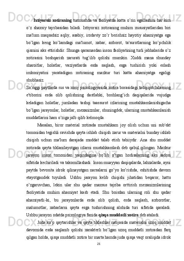          Ixtiyorsiz xotiraning   turmushda va faoliyatda katta o’rin egallashini har kim
o’z   shaxsiy   tajribasidan   biladi.   Ixtiyorsiz   xotiraning   muhim   xususiyatlaridan   biri
ma'lum   maqsadsiz   aqliy,   asabiy,   irodaviy   zo’r   berishsiz   hayotiy   ahamiyatga   ega
bo’lgan   keng   ko’lamdagi   ma'lumot,   xabar,   axborot,   ta'surotlarning   ko’pchilik
qismini aks ettirishdir. Shunga qaramasdan inson faoliyatining turli jabhalarida o’z
xotirasini   boshqarish   zarurati   tug’ilib   qolishi   mumkin.   Xuddi   mana   shunday
sharoitlar,   holatlar,   vaziyatlarda   esda   saqlash,   esga   tushirish   yoki   eslash
imkoniyatini   yaratadigan   xotiraning   mazkur   turi   katta   ahamiyatga   egaligi
shubhasiz.
So’nggi paytlarda rus va xorij psixologiyasida xotira borasidagi tadqiqotchilarning
e'tiborini   esda   olib   qolishning   dastlabki,   boshlang’ich   daqiqalarida   vujudga
keladigan   holatlar,   jumladan   tashqi   taassurot   izlarining   mustahkamlanishigacha
bo’lgan jarayonlar, holatlar, mexanizmlar, shuningdek, ularning mustahkamlanish
muddatlarini ham o’ziga jalb qilib kelmoqda.
Masalan,   biror   material   xotirada   mustahkam   joy   olish   uchun   uni   sub'ekt
tomonidan tegishli ravishda qayta ishlab chiqish zarur va materialni bunday ishlab
chiqish   uchun   ma'lum   darajada   muddat   talab   etish   tabiiydir.   Ana   shu   muddat
xotirada   qayta   tiklanilayotgan  izlarni   mustahkamlash   deb   qabul   qilingan.   Mazkur
jarayon   inson   tomonidan   yaqindagina   bo’lib   o’tgan   hodisalarning   aks   sadosi
sifatida kechiriladi va takomillashadi. Inson muayyan daqiqalarda, lahzalarda, ayni
paytda   bevosita   idrok   qilinayotgan   narsalarni   go’yo   ko’rishda,   eshitishda   davom
etayotgandek   tuyuladi.   Ushbu   jarayon   kelib   chiqishi   jihatidan   beqaror,   hatto
o’zgaruvchan,   lekin   ular   shu   qadar   maxsus   tajriba   orttirish   mexanizmlarining
faoliyatida   muhim   ahamiyat   kasb   etadi.   Shu   boisdan   ularning   roli   shu   qadar
ahamiyatli-ki,   bu   jarayonlarda   esda   olib   qolish,   esda   saqlash,   axborotlar,
malumotlar,   xabarlarni   qayta   esga   tushirishning   alohida   turi   sifatida   qaraladi.
Ushbu jarayon odatda psixologiya fanida  qisqa muddatli xotira  deb ataladi.
Juda ko’p qaytarishlar va qayta tiklashlar natijasida materialni uzoq muddat
davomida   esda   saqlanib   qolishi   xarakterli   bo’lgan   uzoq   muddatli   xotiradan   farq
qilgan holda, qisqa muddatli xotira bir marta hamda juda qisqa vaqt oraliqida idrok
21 