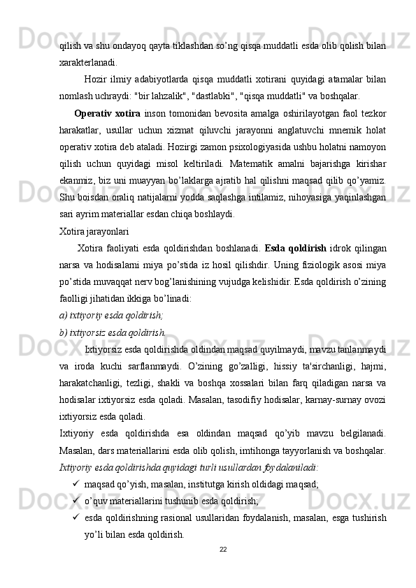 qilish va shu ondayoq qayta tiklashdan so’ng qisqa muddatli esda olib qolish bilan
xarakterlanadi.
Hozir   ilmiy   adabiyotlarda   qisqa   muddatli   xotirani   quyidagi   atamalar   bilan
nomlash uchraydi: "bir lahzalik", "dastlabki", "qisqa muddatli" va boshqalar.
        Operativ   xotira   inson   tomonidan   bevosita   amalga   oshirilayotgan   faol   tezkor
harakatlar,   usullar   uchun   xizmat   qiluvchi   jarayonni   anglatuvchi   mnemik   holat
operativ xotira deb ataladi. Hozirgi zamon psixologiyasida ushbu holatni namoyon
qilish   uchun   quyidagi   misol   keltiriladi.   Matematik   amalni   bajarishga   kirishar
ekanmiz, biz uni muayyan bo’laklarga ajratib hal qilishni  maqsad qilib qo’yamiz.
Shu boisdan oraliq natijalarni yodda saqlashga intilamiz, nihoyasiga yaqinlashgan
sari ayrim materiallar esdan chiqa boshlaydi.
Xotira jarayonlari
          Xotira   faoliyati   esda   qoldirishdan   boshlanadi.   Esda   qoldirish   idrok   qilingan
narsa   va   hodisalarni   miya   po’stida   iz   hosil   qilishdir.   Uning   fiziologik   asosi   miya
po’stida muvaqqat nerv bog’lanishining vujudga kelishidir. Esda qoldirish o’zining
faolligi jihatidan ikkiga bo’linadi:
a) ixtiyoriy esda qoldirish;
b) ixtiyorsiz esda qoldirish.
Ixtiyorsiz esda qoldirishda oldindan maqsad quyilmaydi, mavzu tanlanmaydi
va   iroda   kuchi   sarflanmaydi.   O’zining   go’zalligi,   hissiy   ta'sirchanligi,   hajmi,
harakatchanligi,   tezligi,   shakli   va   boshqa   xossalari   bilan   farq   qiladigan   narsa   va
hodisalar ixtiyorsiz esda qoladi. Masalan, tasodifiy hodisalar, karnay-surnay ovozi
ixtiyorsiz esda qoladi.
Ixtiyoriy   esda   qoldirishda   esa   oldindan   maqsad   qo’yib   mavzu   belgilanadi.
Masalan, dars materiallarini esda olib qolish, imtihonga tayyorlanish va boshqalar.
Ixtiyoriy esda qoldirishda quyidagi turli usullardan foydalaniladi:
 maqsad qo’yish, masalan, institutga kirish oldidagi maqsad;
 o’quv materiallarini tushunib esda qoldirish; 
 esda  qoldirishning rasional  usullaridan foydalanish,  masalan,  esga  tushirish
yo’li bilan esda qoldirish.
22 