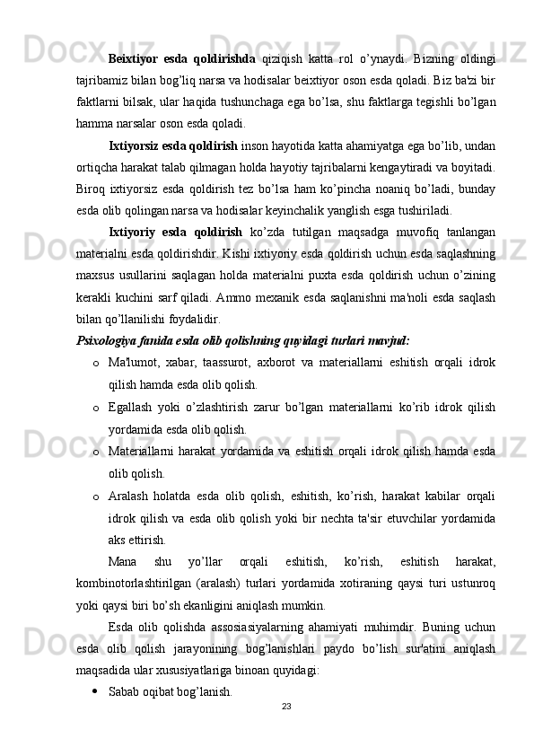 Beixtiyor   esda   qoldirishda   qiziqish   katta   rol   o’ynaydi.   Bizning   oldingi
tajribamiz bilan bog’liq narsa va hodisalar beixtiyor oson esda qoladi. Biz ba'zi bir
faktlarni bilsak, ular haqida tushunchaga ega bo’lsa, shu faktlarga tegishli bo’lgan
hamma narsalar oson esda qoladi.
Ixtiyorsiz esda qoldirish  inson hayotida katta ahamiyatga ega bo’lib, undan
ortiqcha harakat talab qilmagan holda hayotiy tajribalarni kengaytiradi va boyitadi.
Biroq   ixtiyorsiz   esda   qoldirish   tez   bo’lsa   ham   ko’pincha   noaniq   bo’ladi,   bunday
esda olib qolingan narsa va hodisalar keyinchalik yanglish esga tushiriladi.
Ixtiyoriy   esda   qoldirish   ko’zda   tutilgan   maqsadga   muvofiq   tanlangan
materialni esda qoldirishdir. Kishi ixtiyoriy esda qoldirish uchun esda saqlashning
maxsus   usullarini   saqlagan   holda   materialni   puxta   esda   qoldirish   uchun   o’zining
kerakli kuchini sarf  qiladi. Ammo mexanik esda  saqlanishni  ma'noli  esda  saqlash
bilan qo’llanilishi foydalidir.
Psixologiya fanida esda olib qolishning quyidagi turlari mavjud:
o Ma'lumot,   xabar,   taassurot,   axborot   va   materiallarni   eshitish   orqali   idrok
qilish hamda esda olib qolish. 
o Egallash   yoki   o’zlashtirish   zarur   bo’lgan   materiallarni   ko’rib   idrok   qilish
yordamida esda olib qolish. 
o Materiallarni   harakat   yordamida   va   eshitish   orqali   idrok   qilish   hamda   esda
olib qolish.
o Aralash   holatda   esda   olib   qolish,   eshitish,   ko’rish,   harakat   kabilar   orqali
idrok   qilish   va   esda   olib   qolish   yoki   bir   nechta   ta'sir   etuvchilar   yordamida
aks ettirish.
Mana   shu   yo’llar   orqali   eshitish,   ko’rish,   eshitish   harakat,
kombinotorlashtirilgan   (aralash)   turlari   yordamida   xotiraning   qaysi   turi   ustunroq
yoki qaysi biri bo’sh ekanligini aniqlash mumkin.
Esda   olib   qolishda   assosiasiyalarning   ahamiyati   muhimdir.   Buning   uchun
esda   olib   qolish   jarayonining   bog’lanishlari   paydo   bo’lish   sur'atini   aniqlash
maqsadida ular xususiyatlariga binoan quyidagi: 
 Sabab oqibat bog’lanish.
23 