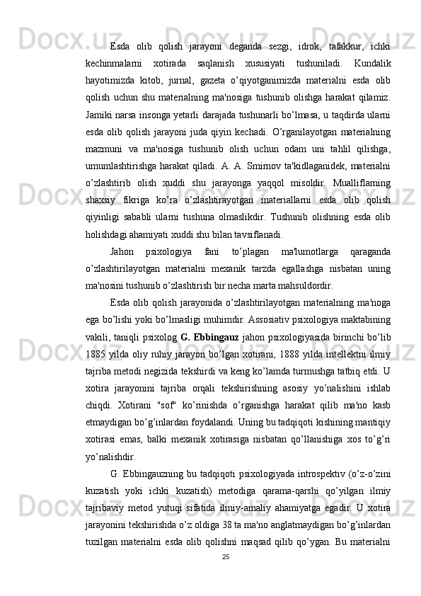 Esda   olib   qolish   jarayoni   deganda   sezgi,   idrok,   tafakkur,   ichki
kechinmalarni   xotirada   saqlanish   xususiyati   tushuniladi.   Kundalik
hayotimizda   kitob,   jurnal,   gazeta   o’qiyotganimizda   materialni   esda   olib
qolish   uchun   shu   materialning   ma'nosiga   tushunib   olishga   harakat   qilamiz.
Jamiki narsa insonga yetarli darajada tushunarli bo’lmasa, u taqdirda ularni
esda   olib   qolish   jarayoni   juda   qiyin   kechadi.   O’rganilayotgan   materialning
mazmuni   va   ma'nosiga   tushunib   olish   uchun   odam   uni   tahlil   qilishga,
umumlashtirishga harakat  qiladi. A. A. Smirnov ta'kidlaganidek, materialni
o’zlashtirib   olish   xuddi   shu   jarayonga   yaqqol   misoldir.   Mualliflarning
shaxsiy   fikriga   ko’ra   o’zlashtirayotgan   materiallarni   esda   olib   qolish
qiyinligi   sababli   ularni   tushuna   olmaslikdir.   Tushunib   olishning   esda   olib
holishdagi ahamiyati xuddi shu bilan tavsiflanadi.
Jahon   psixologiya   fani   to’plagan   ma'lumotlarga   qaraganda
o’zlashtirilayotgan   materialni   mexanik   tarzda   egallashga   nisbatan   uning
ma'nosini tushunib o’zlashtirish bir necha marta mahsuldordir.
Esda   olib   qolish   jarayonida   o’zlashtirilayotgan   materialning   ma'noga
ega bo’lishi yoki bo’lmasligi muhimdir. Assosiativ psixologiya maktabining
vakili, taniqli psixolog   G. Ebbingauz   jahon psixologiyasida birinchi bo’lib
1885  yilda  oliy  ruhiy  jarayon  bo’lgan   xotirani,  1888  yilda  intellektni   ilmiy
tajriba metodi negizida tekshirdi va keng ko’lamda turmushga tatbiq etdi. U
xotira   jarayonini   tajriba   orqali   tekshirishning   asosiy   yo’nalishini   ishlab
chiqdi.   Xotirani   "sof"   ko’rinishda   o’rganishga   harakat   qilib   ma'no   kasb
etmaydigan bo’g’inlardan foydalandi. Uning bu tadqiqoti kishining mantiqiy
xotirasi   emas,   balki   mexanik   xotirasiga   nisbatan   qo’llanishiga   xos   to’g’ri
yo’nalishdir.
G. Ebbingauzning  bu tadqiqoti  psixologiyada  introspektiv  (o’z-o’zini
kuzatish   yoki   ichki   kuzatish)   metodiga   qarama-qarshi   qo’yilgan   ilmiy
tajribaviy   metod   yutuqi   sifatida   ilmiy-amaliy   ahamiyatga   egadir.   U   xotira
jarayonini tekshirishda o’z oldiga 38 ta ma'no anglatmaydigan bo’g’inlardan
tuzilgan   materialni   esda   olib   qolishni   maqsad   qilib   qo’ygan.   Bu   materialni
25