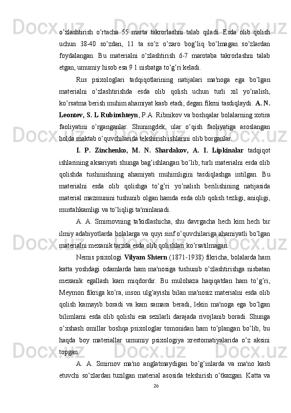 o’zlashtirish   o’rtacha   55   marta   takrorlashni   talab   qiladi.   Esda   olib   qolish
uchun   38-40   so’zdan,   11   ta   so’z   o’zaro   bog’liq   bo’lmagan   so’zlardan
foydalangan.   Bu   materialni   o’zlashtirish   6-7   marotaba   takrorlashni   talab
etgan, umumiy hisob esa 9 1 nisbatga to’g’ri keladi.
Rus   psixologlari   tadqiqotlarining   natijalari   ma'noga   ega   bo’lgan
materialni   o’zlashtirishda   esda   olib   qolish   uchun   turli   xil   yo’nalish,
ko’rsatma berish muhim ahamiyat kasb etadi, degan fikrni tasdiqlaydi.  A. N.
Leontev, S. L Rubinshteyn , P.A. Ribnikov va boshqalar bolalarning xotira
faoliyatini   o’rganganlar.   Shuningdek,   ular   o’qish   faoliyatiga   asoslangan
holda maktab o’quvchilarida tekshirish ishlarini olib borganlar.
I.   P.   Zinchenko,   M.   N.   Shardakov,   A.   I.   Lipkinalar   tadqiqot
ishlarining aksariyati shunga bag’ishlangan bo’lib, turli materialni esda olib
qolishda   tushinishning   ahamiyati   muhimligini   tasdiqlashga   intilgan.   Bu
materialni   esda   olib   qolishga   to’g’ri   yo’nalish   berilishining   natijasida
material mazmunini tushunib olgan hamda esda olib qolish tezligi, aniqligi,
mustahkamligi va to’liqligi ta'minlanadi.
A.   A.   Smirnovning   ta'kidlashicha,   shu   davrgacha   hech   kim   hech   bir
ilmiy adabiyotlarda bolalarga va quyi sinf o’quvchilariga ahamiyatli bo’lgan
materialni mexanik tarzda esda olib qolishlari ko’rsatilmagan.
Nemis psixologi   Vilyam Shtern   (1871-1938) fikricha, bolalarda ham
katta   yoshdagi   odamlarda   ham   ma'nosiga   tushunib   o’zlashtirishga   nisbatan
mexanik   egallash   kam   miqdordir.   Bu   mulohaza   haqiqatdan   ham   to’g’ri,
Meymon fikriga ko’ra, inson ulg’ayishi  bilan ma'nosiz  materialni  esda olib
qolish   kamayib   boradi   va   kam   samara   beradi,   lekin   ma'noga   ega   bo’lgan
bilimlarni   esda   olib   qolishi   esa   sezilarli   darajada   rivojlanib   boradi.   Shunga
o’xshash   omillar   boshqa   psixologlar   tomonidan   ham   to’plangan   bo’lib,   bu
haqda   boy   materiallar   umumiy   psixologiya   xrestomatiyalarida   o’z   aksini
topgan.
A.   A.   Smirnov   ma'no   anglatmaydigan   bo’g’inlarda   va   ma'no   kasb
etuvchi   so’zlardan   tuzilgan   material   asosida   tekshirish   o’tkazgan.   Katta   va
26 