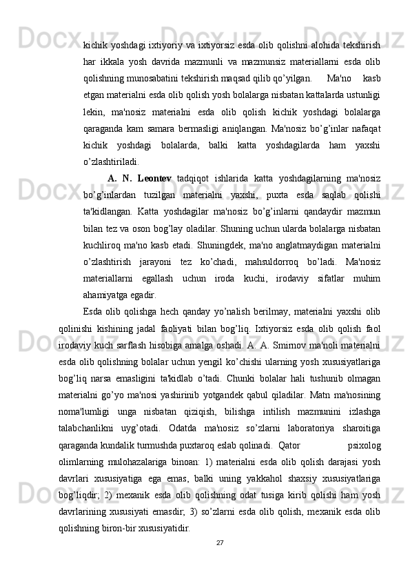 kichik yoshdagi  ixtiyoriy va ixtiyorsiz  esda  olib qolishni  alohida tekshirish
har   ikkala   yosh   davrida   mazmunli   va   mazmunsiz   materiallarni   esda   olib
qolishning munosabatini tekshirish maqsad qilib qo’yilgan. Ma'no   kasb
etgan materialni esda olib qolish yosh bolalarga nisbatan kattalarda ustunligi
lekin,   ma'nosiz   materialni   esda   olib   qolish   kichik   yoshdagi   bolalarga
qaraganda   kam   samara   bermasligi   aniqlangan.   Ma'nosiz   bo’g’inlar   nafaqat
kichik   yoshdagi   bolalarda,   balki   katta   yoshdagilarda   ham   yaxshi
o’zlashtiriladi.
A.   N.   Leontev   tadqiqot   ishlarida   katta   yoshdagilarning   ma'nosiz
bo’g’inlardan   tuzilgan   materialni   yaxshi,   puxta   esda   saqlab   qolishi
ta'kidlangan.   Katta   yoshdagilar   ma'nosiz   bo’g’inlarni   qandaydir   mazmun
bilan tez va oson bog’lay oladilar. Shuning uchun ularda bolalarga nisbatan
kuchliroq   ma'no   kasb   etadi.   Shuningdek,   ma'no   anglatmaydigan   materialni
o’zlashtirish   jarayoni   tez   ko’chadi,   mahsuldorroq   bo’ladi.   Ma'nosiz
materiallarni   egallash   uchun   iroda   kuchi,   irodaviy   sifatlar   muhim
ahamiyatga egadir.
Esda   olib   qolishga   hech   qanday   yo’nalish   berilmay,   materialni   yaxshi   olib
qolinishi   kishining   jadal   faoliyati   bilan   bog’liq.   Ixtiyorsiz   esda   olib   qolish   faol
irodaviy kuch sarflash hisobiga amalga oshadi. A. A. Smirnov ma'noli  materialni
esda olib qolishning bolalar uchun yengil  ko’chishi  ularning yosh xususiyatlariga
bog’liq   narsa   emasligini   ta'kidlab   o’tadi.   Chunki   bolalar   hali   tushunib   olmagan
materialni   go’yo   ma'nosi   yashirinib   yotgandek   qabul   qiladilar.   Matn   ma'nosining
noma'lumligi   unga   nisbatan   qiziqish,   bilishga   intilish   mazmunini   izlashga
talabchanlikni   uyg’otadi.   Odatda   ma'nosiz   so’zlarni   laboratoriya   sharoitiga
qaraganda kundalik turmushda puxtaroq eslab qolinadi. Qator   psixolog
olimlarning   mulohazalariga   binoan:   1)   materialni   esda   olib   qolish   darajasi   yosh
davrlari   xususiyatiga   ega   emas,   balki   uning   yakkahol   shaxsiy   xususiyatlariga
bog’liqdir;   2)   mexanik   esda   olib   qolishning   odat   tusiga   kirib   qolishi   ham   yosh
davrlarining   xususiyati   emasdir;   3)   so’zlarni   esda   olib   qolish,   mexanik   esda   olib
qolishning biron-bir xususiyatidir. 
27 