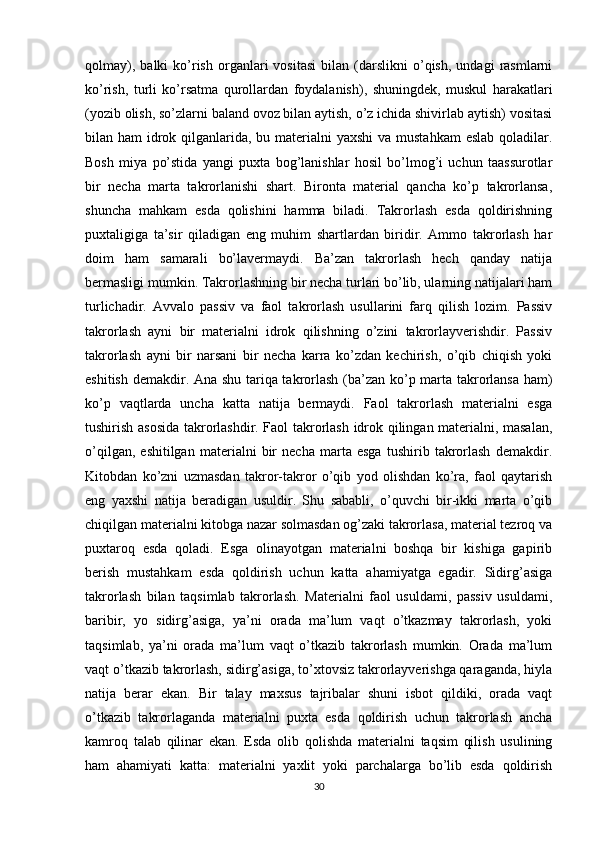 qolmay),   balki   ko’rish   organlari   vositasi   bilan  (darslikni   o’qish,   undagi   rasmlarni
ko’rish,   turli   ko’rsatma   qurollardan   foydalanish),   shuningdek,   muskul   harakatlari
(yozib olish, so’zlarni baland ovoz bilan aytish, o’z ichida shivirlab aytish) vositasi
bilan ham  idrok qilganlarida, bu materialni  yaxshi  va mustahkam  eslab qoladilar.
Bosh   miya   po’stida   yangi   puxta   bog’lanishlar   hosil   bo’lmog’i   uchun   taassurotlar
bir   necha   marta   takrorlanishi   shart.   Bironta   material   qancha   ko’p   takrorlansa,
shuncha   mahkam   esda   qolishini   hamma   biladi.   Takrorlash   esda   qoldirishning
puxtaligiga   ta’sir   qiladigan   eng   muhim   shartlardan   biridir.   Ammo   takrorlash   har
doim   ham   samarali   bo’lavermaydi.   Ba’zan   takrorlash   hech   qanday   natija
bermasligi mumkin. Takrorlashning bir necha turlari bo’lib, ularning natijalari ham
turlichadir.   Avvalo   passiv   va   faol   takrorlash   usullarini   farq   qilish   lozim.   Passiv
takrorlash   ayni   bir   materialni   idrok   qilishning   o’zini   takrorlayverishdir.   Passiv
takrorlash   ayni   bir   narsani   bir   necha   karra   ko’zdan   kechirish,   o’qib   chiqish   yoki
eshitish demakdir. Ana shu tariqa takrorlash (ba’zan ko’p marta takrorlansa ham)
ko’p   vaqtlarda   uncha   katta   natija   bermaydi.   Faol   takrorlash   materialni   esga
tushirish asosida takrorlashdir. Faol takrorlash idrok qilingan materialni, masalan,
o’qilgan,   eshitilgan   materialni   bir   necha   marta   esga   tushirib   takrorlash   demakdir.
Kitobdan   ko’zni   uzmasdan   takror-takror   o’qib   yod   olishdan   ko’ra,   faol   qaytarish
eng   yaxshi   natija   beradigan   usuldir.   Shu   sababli,   o’quvchi   bir-ikki   marta   o’qib
chiqilgan materialni kitobga nazar solmasdan og’zaki takrorlasa, material tezroq va
puxtaroq   esda   qoladi.   Esga   olinayotgan   materialni   boshqa   bir   kishiga   gapirib
berish   mustahkam   esda   qoldirish   uchun   katta   ahamiyatga   egadir.   Sidirg’asiga
takrorlash   bilan   taqsimlab   takrorlash.   Materialni   faol   usuldami,   passiv   usuldami,
baribir,   yo   sidirg’asiga,   ya’ni   orada   ma’lum   vaqt   o’tkazmay   takrorlash,   yoki
taqsimlab,   ya’ni   orada   ma’lum   vaqt   o’tkazib   takrorlash   mumkin.   Orada   ma’lum
vaqt o’tkazib takrorlash, sidirg’asiga, to’xtovsiz takrorlayverishga qaraganda, hiyla
natija   berar   ekan.   Bir   talay   maxsus   tajribalar   shuni   isbot   qildiki,   orada   vaqt
o’tkazib   takrorlaganda   materialni   puxta   esda   qoldirish   uchun   takrorlash   ancha
kamroq   talab   qilinar   ekan.   Esda   olib   qolishda   materialni   taqsim   qilish   usulining
ham   ahamiyati   katta:   materialni   yaxlit   yoki   parchalarga   bo’lib   esda   qoldirish
30 