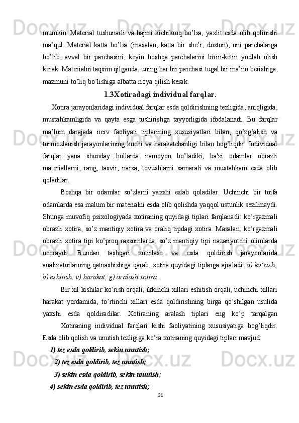 mumkin.  Material   tushunarli   va  hajmi   kichikroq  bo’lsa,   yaxlit   esda  olib  qolinishi
ma’qul.   Material   katta   bo’lsa   (masalan,   katta   bir   she’r,   doston),   uni   parchalarga
bo’lib,   avval   bir   parchasini,   keyin   boshqa   parchalarini   birin-ketin   yodlab   olish
kerak. Materialni taqsim qilganda, uning har bir parchasi tugal bir ma’no berishiga,
mazmuni to’liq bo’lishiga albatta rioya qilish kerak.
1.3Xotiradagi individual farqlar.
     Xotira jarayonlaridagi individual farqlar esda qoldirishning tezligida, aniqligida,
mustahkamligida   va   qayta   esga   tushirishga   tayyorligida   ifodalanadi.   Bu   farqlar
ma’lum   darajada   nerv   faoliyati   tiplarining   xususiyatlari   bilan,   qo’zg’alish   va
tormozlanish jarayonlarining kuchi va harakatchanligi  bilan bog’liqdir. Individual
farqlar   yana   shunday   hollarda   namoyon   bo’ladiki,   ba'zi   odamlar   obrazli
materiallarni,   rang,   tasvir,   narsa,   tovushlarni   samarali   va   mustahkam   esda   olib
qoladilar.
Boshqa   bir   odamlar   so’zlarni   yaxshi   eslab   qoladilar.   Uchinchi   bir   toifa
odamlarda esa malum bir materialni esda olib qolishda yaqqol ustunlik sezilmaydi.
Shunga muvofiq psixologiyada xotiraning quyidagi tiplari farqlanadi: ko’rgazmali
obrazli  xotira, so’z mantiqiy xotira va oraliq tipdagi xotira. Masalan, ko’rgazmali
obrazli   xotira   tipi   ko’proq   rassomlarda,   so’z   mantiqiy   tipi   nazariyotchi   olimlarda
uchraydi.   Bundan   tashqari   xotirlash   va   esda   qoldirish   jarayonlarida
analizatorlarning qatnashishiga qarab, xotira quyidagi tiplarga ajraladi:   a) ko’rish;
b) eshitish; v) harakat; g) aralash xotira.
Bir xil kishilar ko’rish orqali, ikkinchi xillari eshitish orqali, uchinchi xillari
harakat   yordamida,   to’rtinchi   xillari   esda   qoldirishning   birga   qo’shilgan   usulida
yaxshi   esda   qoldiradilar.   Xotiraning   aralash   tiplari   eng   ko’p   tarqalgan
Xotiraning   individual   farqlari   kishi   faoliyatining   xususiyatiga   bog’liqdir.
Esda olib qolish va unutish tezligiga ko’ra xotiraning quyidagi tiplari mavjud:
    1) tez esda qoldirib, sekin unutish;
2) tez esda qoldirib, tez unutish;
3) sekin esda qoldirib, sekin unutish;
    4) sekin esda qoldirib, tez unutish;
31