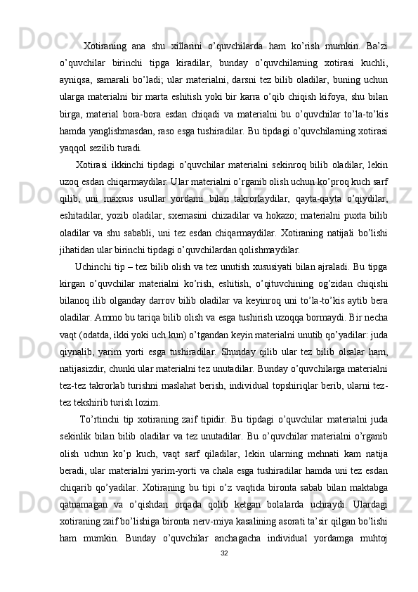 Xotiraning   ana   shu   xillarini   o’quvchilarda   ham   ko’rish   mumkin.   Ba’zi
o’quvchilar   birinchi   tipga   kiradilar,   bunday   o’quvchilarning   xotirasi   kuchli,
ayniqsa,   samarali   bo’ladi;   ular   materialni,   darsni   tez   bilib   oladilar,   buning   uchun
ularga  materialni  bir  marta  eshitish  yoki  bir  karra o’qib chiqish  kifoya,  shu  bilan
birga,   material   bora-bora   esdan   chiqadi   va   materialni   bu   o’quvchilar   to’la-to’kis
hamda yanglishmasdan, raso esga tushiradilar. Bu tipdagi o’quvchilarning xotirasi
yaqqol sezilib turadi. 
        Xotirasi   ikkinchi   tipdagi   o’quvchilar   materialni   sekinroq   bilib   oladilar,   lekin
uzoq esdan chiqarmaydilar. Ular materialni o’rganib olish uchun ko’proq kuch sarf
qilib,   uni   maxsus   usullar   yordami   bilan   takrorlaydilar,   qayta-qayta   o’qiydilar,
eshitadilar,   yozib   oladilar,   sxemasini   chizadilar   va   hokazo;   materialni   puxta   bilib
oladilar   va   shu   sababli,   uni   tez   esdan   chiqarmaydilar.   Xotiraning   natijali   bo’lishi
jihatidan ular birinchi tipdagi o’quvchilardan qolishmaydilar.
         Uchinchi tip – tez bilib olish va tez unutish xususiyati bilan ajraladi. Bu tipga
kirgan   o’quvchilar   materialni   ko’rish,   eshitish,   o’qituvchining   og’zidan   chiqishi
bilanoq  ilib   olganday   darrov  bilib  oladilar   va  keyinroq  uni   to’la-to’kis   aytib   bera
oladilar. Ammo bu tariqa bilib olish va esga tushirish uzoqqa bormaydi. Bir necha
vaqt (odatda, ikki yoki uch kun) o’tgandan keyin materialni unutib qo’yadilar: juda
qiynalib,   yarim   yorti   esga   tushiradilar.   Shunday   qilib   ular   tez   bilib   olsalar   ham,
natijasizdir, chunki ular materialni tez unutadilar. Bunday o’quvchilarga materialni
tez-tez takrorlab turishni maslahat  berish, individual topshiriqlar berib, ularni tez-
tez tekshirib turish lozim. 
          To’rtinchi   tip   xotiraning   zaif   tipidir.   Bu   tipdagi   o’quvchilar   materialni   juda
sekinlik   bilan   bilib   oladilar   va   tez   unutadilar.   Bu   o’quvchilar   materialni   o’rganib
olish   uchun   ko’p   kuch,   vaqt   sarf   qiladilar,   lekin   ularning   mehnati   kam   natija
beradi, ular materialni yarim-yorti va chala esga tushiradilar hamda uni tez esdan
chiqarib   qo’yadilar.   Xotiraning   bu   tipi   o’z   vaqtida   bironta   sabab   bilan   maktabga
qatnamagan   va   o’qishdan   orqada   qolib   ketgan   bolalarda   uchraydi.   Ulardagi
xotiraning zaif bo’lishiga bironta nerv-miya kasalining asorati ta’sir qilgan bo’lishi
ham   mumkin.   Bunday   o’quvchilar   anchagacha   individual   yordamga   muhtoj
32