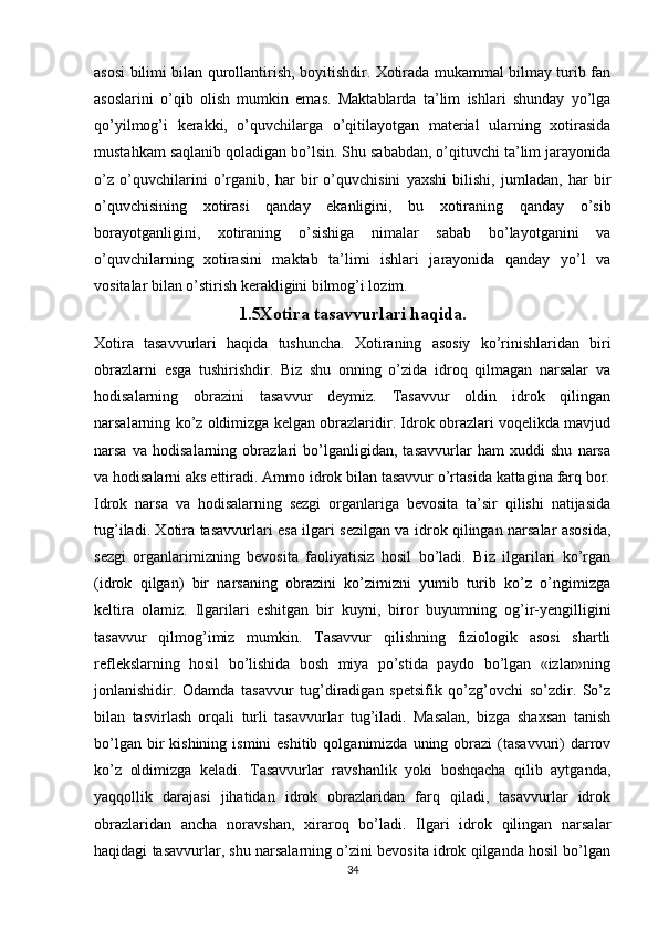 asosi bilimi bilan qurollantirish, boyitishdir. Xotirada mukammal bilmay turib fan
asoslarini   o’qib   olish   mumkin   emas.   Maktablarda   ta’lim   ishlari   shunday   yo’lga
qo’yilmog’i   kerakki,   o’quvchilarga   o’qitilayotgan   material   ularning   xotirasida
mustahkam saqlanib qoladigan bo’lsin. Shu sababdan, o’qituvchi ta’lim jarayonida
o’z   o’quvchilarini   o’rganib,   har   bir   o’quvchisini   yaxshi   bilishi,   jumladan,   har   bir
o’quvchisining   xotirasi   qanday   ekanligini,   bu   xotiraning   qanday   o’sib
borayotganligini,   xotiraning   o’sishiga   nimalar   sabab   bo’layotganini   va
o’quvchilarning   xotirasini   maktab   ta’limi   ishlari   jarayonida   qanday   yo’l   va
vositalar bilan o’stirish kerakligini bilmog’i lozim.
1.5Xotira tasavvurlari haqida.
Xotira   tasavvurlari   haqida   tushuncha.   Xotiraning   asosiy   ko’rinishlaridan   biri
obrazlarni   esga   tushirishdir.   Biz   shu   onning   o’zida   idroq   qilmagan   narsalar   va
hodisalarning   obrazini   tasavvur   deymiz.   Tasavvur   oldin   idrok   qilingan
narsalarning ko’z oldimizga kelgan obrazlaridir. Idrok obrazlari voqelikda mavjud
narsa   va   hodisalarning   obrazlari   bo’lganligidan,   tasavvurlar   ham   xuddi   shu   narsa
va hodisalarni aks ettiradi. Ammo idrok bilan tasavvur o’rtasida kattagina farq bor.
Idrok   narsa   va   hodisalarning   sezgi   organlariga   bevosita   ta’sir   qilishi   natijasida
tug’iladi. Xotira tasavvurlari esa ilgari sezilgan va idrok qilingan narsalar asosida,
sezgi   organlarimizning   bevosita   faoliyatisiz   hosil   bo’ladi.   Biz   ilgarilari   ko’rgan
(idrok   qilgan)   bir   narsaning   obrazini   ko’zimizni   yumib   turib   ko’z   o’ngimizga
keltira   olamiz.   Ilgarilari   eshitgan   bir   kuyni,   biror   buyumning   og’ir-yengilligini
tasavvur   qilmog’imiz   mumkin.   Tasavvur   qilishning   fiziologik   asosi   shartli
reflekslarning   hosil   bo’lishida   bosh   miya   po’stida   paydo   bo’lgan   «izlar»ning
jonlanishidir.   Odamda   tasavvur   tug’diradigan   spetsifik   qo’zg’ovchi   so’zdir.   So’z
bilan   tasvirlash   orqali   turli   tasavvurlar   tug’iladi.   Masalan,   bizga   shaxsan   tanish
bo’lgan  bir   kishining  ismini  eshitib  qolganimizda  uning obrazi   (tasavvuri)   darrov
ko’z   oldimizga   keladi.   Tasavvurlar   ravshanlik   yoki   boshqacha   qilib   aytganda,
yaqqollik   darajasi   jihatidan   idrok   obrazlaridan   farq   qiladi,   tasavvurlar   idrok
obrazlaridan   ancha   noravshan,   xiraroq   bo’ladi.   Ilgari   idrok   qilingan   narsalar
haqidagi tasavvurlar, shu narsalarning o’zini bevosita idrok qilganda hosil bo’lgan
34 