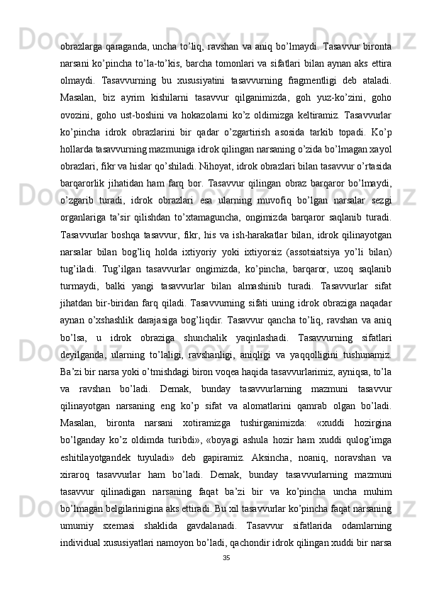 obrazlarga   qaraganda,   uncha   to’liq,   ravshan   va   aniq   bo’lmaydi.   Tasavvur   bironta
narsani  ko’pincha to’la-to’kis, barcha tomonlari  va sifatlari  bilan aynan  aks ettira
olmaydi.   Tasavvurning   bu   xususiyatini   tasavvurning   fragmentligi   deb   ataladi.
Masalan,   biz   ayrim   kishilarni   tasavvur   qilganimizda,   goh   yuz-ko’zini,   goho
ovozini,   goho   ust-boshini   va   hokazolarni   ko’z   oldimizga   keltiramiz.   Tasavvurlar
ko’pincha   idrok   obrazlarini   bir   qadar   o’zgartirish   asosida   tarkib   topadi.   Ko’p
hollarda tasavvurning mazmuniga idrok qilingan narsaning o’zida bo’lmagan xayol
obrazlari, fikr va hislar qo’shiladi. Nihoyat, idrok obrazlari bilan tasavvur o’rtasida
barqarorlik   jihatidan   ham   farq   bor.   Tasavvur   qilingan   obraz   barqaror   bo’lmaydi,
o’zgarib   turadi,   idrok   obrazlari   esa   ularning   muvofiq   bo’lgan   narsalar   sezgi
organlariga   ta’sir   qilishdan   to’xtamaguncha,   ongimizda   barqaror   saqlanib   turadi.
Tasavvurlar   boshqa   tasavvur,   fikr,   his   va   ish-harakatlar   bilan,   idrok   qilinayotgan
narsalar   bilan   bog’liq   holda   ixtiyoriy   yoki   ixtiyorsiz   (assotsiatsiya   yo’li   bilan)
tug’iladi.   Tug’ilgan   tasavvurlar   ongimizda,   ko’pincha,   barqaror,   uzoq   saqlanib
turmaydi,   balki   yangi   tasavvurlar   bilan   almashinib   turadi.   Tasavvurlar   sifat
jihatdan   bir-biridan   farq   qiladi.   Tasavvurning   sifati   uning   idrok   obraziga   naqadar
aynan   o’xshashlik   darajasiga   bog’liqdir.   Tasavvur   qancha   to’liq,   ravshan   va   aniq
bo’lsa,   u   idrok   obraziga   shunchalik   yaqinlashadi.   Tasavvurning   sifatlari
deyilganda,   ularning   to’laligi,   ravshanligi,   aniqligi   va   yaqqolligini   tushunamiz.
Ba’zi bir narsa yoki o’tmishdagi biron voqea haqida tasavvurlarimiz, ayniqsa, to’la
va   ravshan   bo’ladi.   Demak,   bunday   tasavvurlarning   mazmuni   tasavvur
qilinayotgan   narsaning   eng   ko’p   sifat   va   alomatlarini   qamrab   olgan   bo’ladi.
Masalan,   bironta   narsani   xotiramizga   tushirganimizda:   «xuddi   hozirgina
bo’lganday   ko’z   oldimda   turibdi»,   «boyagi   ashula   hozir   ham   xuddi   qulog’imga
eshitilayotgandek   tuyuladi»   deb   gapiramiz.   Aksincha,   noaniq,   noravshan   va
xiraroq   tasavvurlar   ham   bo’ladi.   Demak,   bunday   tasavvurlarning   mazmuni
tasavvur   qilinadigan   narsaning   faqat   ba’zi   bir   va   ko’pincha   uncha   muhim
bo’lmagan belgilarinigina aks ettiradi. Bu xil tasavvurlar ko’pincha faqat narsaning
umumiy   sxemasi   shaklida   gavdalanadi.   Tasavvur   sifatlarida   odamlarning
individual xususiyatlari namoyon bo’ladi, qachondir idrok qilingan xuddi bir narsa
35 