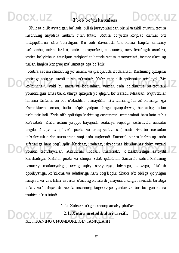 I bob bo’yicha xulosa.
    Xulosa qilib aytadigan bo’lsak, bilish jarayonlaridan birini tashkil etuvchi xotira
insonning   hayotida   muhim   o’rin   tutadi.   Xotira   bo’yicha   ko’plab   olimlar   o’z
tadqiqotlarini   olib   borishgan.   Bu   bob   davomida   biz   xotira   haqida   umumiy
tushuncha,   xotira   turlari,   xotira   jarayonlari,   xotiraning   nerv-fiziologik   asoslari,
xotira   bo’yicha   o’tkazilgan   tadqiqotlar   hamda   xotira   tasavvurlari,   tasavvurlarning
turlari haqida kengroq ma’lumotga ega bo’ldik.
  Xotira asosan shaxsning yo’nalishi va qiziqishida ifodalanadi. Kishining qiziqishi
xotiraga aniq va kuchli ta’sir ko’rsatadi. Ya’ni esda olib qolishni ta’minlaydi. Biz
ko’pincha   u   yoki   bu   narsa   va   hodisalarni   yomon   esda   qoldiramiz   bu   xotirani
yomonligini emas balki ularga qiziqish yo’qligini ko’rsatadi. Masalan, o’quvchilar
hamma   fanlarni   bir   xil   o’zlashtira   olmaydilar.   Bu   ularning   har-xil   xotiraga   ega
ekanliklarini   emas,   balki   o’qitilayotgan   fanga   qiziqishning   har-xilligi   bilan
tushuntiriladi. Esda olib qolishga kishining emotsional munosabati ham kata ta’sir
ko’rsatadi.   Kishi   uchun   yaqqol   hayajonli   reaksiya   vujudga   keltiruvchi   narsalar
ongda   chuqur   iz   qoldirib   puxta   va   uzoq   yodda   saqlanadi.   Biz   bir   narsadan
ta’sirlansak o’sha narsa uzoq vaqt esda saqlanadi. Samarali xotira kishining iroda
sifatlariga   ham   bog’liqdir.  Kuchsiz,  irodasiz,   ishyoqmas   kishilar   har  doim  yuzaki
yomon   xotirlaydilar.   Aksincha,   irodali,   materialni   o’zlashtirishga   astoydil
kirishadigan   kishilar   puxta   va   chuqur   eslab   qoladilar.   Samarali   xotira   kishining
umumiy   madaniyatiga,   uning   aqliy   saviyasiga,   bilimiga,   uquviga,   fikrlash
qobiliyatiga,   ko’nikma   va   odatlariga   ham   bog’liqdir.   Shaxs   o’z   oldiga   qo’yilgan
maqsad   va   vazifalari   asosida   o’zining   xotirlash   jarayonini   ongli   ravishda   tartibga
soladi va boshqaradi. Bunda insonning kognitiv jarayonlaridan biri bo’lgan xotira
muhim o’rin tutadi.
II-bob. Xotirani o’rganishning amaliy jihatlari
2.1. Xotira metodikalari tavsifi.
XOTIRANING UNUMDORLIGINI ANIQLASH 
37 