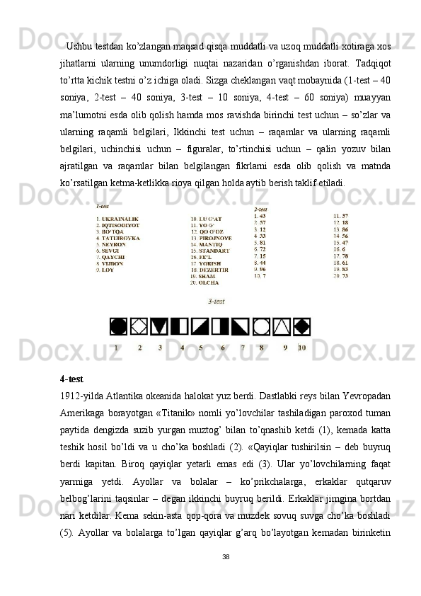    Ushbu testdan ko’zlangan maqsad qisqa muddatli va uzoq muddatli xotiraga xos
jihatlarni   ularning   unumdorligi   nuqtai   nazaridan   o’rganishdan   iborat.   Tadqiqot
to’rtta kichik testni o’z ichiga oladi. Sizga cheklangan vaqt mobaynida (1-test – 40
soniya,   2-test   –   40   soniya,   3-test   –   10   soniya,   4-test   –   60   soniya)   muayyan
ma’lumotni  esda olib qolish hamda mos ravishda  birinchi test  uchun – so’zlar  va
ularning   raqamli   belgilari,   Ikkinchi   test   uchun   –   raqamlar   va   ularning   raqamli
belgilari,   uchinchisi   uchun   –   figuralar,   to’rtinchisi   uchun   –   qalin   yozuv   bilan
ajratilgan   va   raqamlar   bilan   belgilangan   fikrlarni   esda   olib   qolish   va   matnda
ko’rsatilgan ketma-ketlikka rioya qilgan holda aytib berish taklif etiladi. 
4-test
1912-yilda Atlantika okeanida halokat yuz berdi. Dastlabki reys bilan Yevropadan
Amerikaga   borayotgan   «Titanik»   nomli   yo’lovchilar   tashiladigan   paroxod   tuman
paytida   dengizda   suzib   yurgan   muztog’   bilan   to’qnashib   ketdi   (1),   kemada   katta
teshik   hosil   bo’ldi   va   u   cho’ka   boshladi   (2).   «Qayiqlar   tushirilsin   –   deb   buyruq
berdi   kapitan.   Biroq   qayiqlar   yetarli   emas   edi   (3).   Ular   yo’lovchilarning   faqat
yarmiga   yetdi.   Ayollar   va   bolalar   –   ko’prikchalarga,   erkaklar   qutqaruv
belbog’larini   taqsinlar   –   degan   ikkinchi   buyruq   berildi.   Erkaklar   jimgina   bortdan
nari   ketdilar.  Kema   sekin-asta   qop-qora  va   muzdek   sovuq   suvga   cho’ka  boshladi
(5).   Ayollar   va   bolalarga   to’lgan   qayiqlar   g’arq   bo’layotgan   kemadan   birinketin
38 