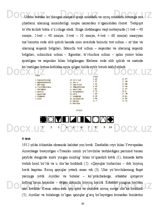 Ushbu testdan ko’zlangan maqsad qisqa muddatli va uzoq muddatli xotiraga xos
jihatlarni   ularning   unumdorligi   nuqtai   nazaridan   o’rganishdan   iborat.   Tadqiqot
to’rtta kichik testni o’z ichiga oladi. Sizga cheklangan vaqt mobaynida (1-test – 40
soniya,   2-test   –   40   soniya,   3-test   –   10   soniya,   4-test   –   60   soniya)   muayyan
ma’lumotni  esda olib qolish hamda mos ravishda  birinchi test  uchun – so’zlar  va
ularning   raqamli   belgilari,   Ikkinchi   test   uchun   –   raqamlar   va   ularning   raqamli
belgilari,   uchinchisi   uchun   –   figuralar,   to’rtinchisi   uchun   –   qalin   yozuv   bilan
ajratilgan   va   raqamlar   bilan   belgilangan   fikrlarni   esda   olib   qolish   va   matnda
ko’rsatilgan ketma-ketlikka rioya qilgan holda aytib berish taklif etiladi. 
4-test
1912-yilda Atlantika okeanida halokat yuz berdi. Dastlabki reys bilan Yevropadan
Amerikaga   borayotgan   «Titanik»   nomli   yo’lovchilar   tashiladigan   paroxod   tuman
paytida   dengizda   suzib   yurgan   muztog’   bilan   to’qnashib   ketdi   (1),   kemada   katta
teshik   hosil   bo’ldi   va   u   cho’ka   boshladi   (2).   «Qayiqlar   tushirilsin   –   deb   buyruq
berdi   kapitan.   Biroq   qayiqlar   yetarli   emas   edi   (3).   Ular   yo’lovchilarning   faqat
yarmiga   yetdi.   Ayollar   va   bolalar   –   ko’prikchalarga,   erkaklar   qutqaruv
belbog’larini   taqsinlar   –   degan   ikkinchi   buyruq   berildi.   Erkaklar   jimgina   bortdan
nari   ketdilar.  Kema   sekin-asta   qop-qora  va   muzdek   sovuq   suvga   cho’ka  boshladi
(5).   Ayollar   va   bolalarga   to’lgan   qayiqlar   g’arq   bo’layotgan   kemadan   birinketin
38