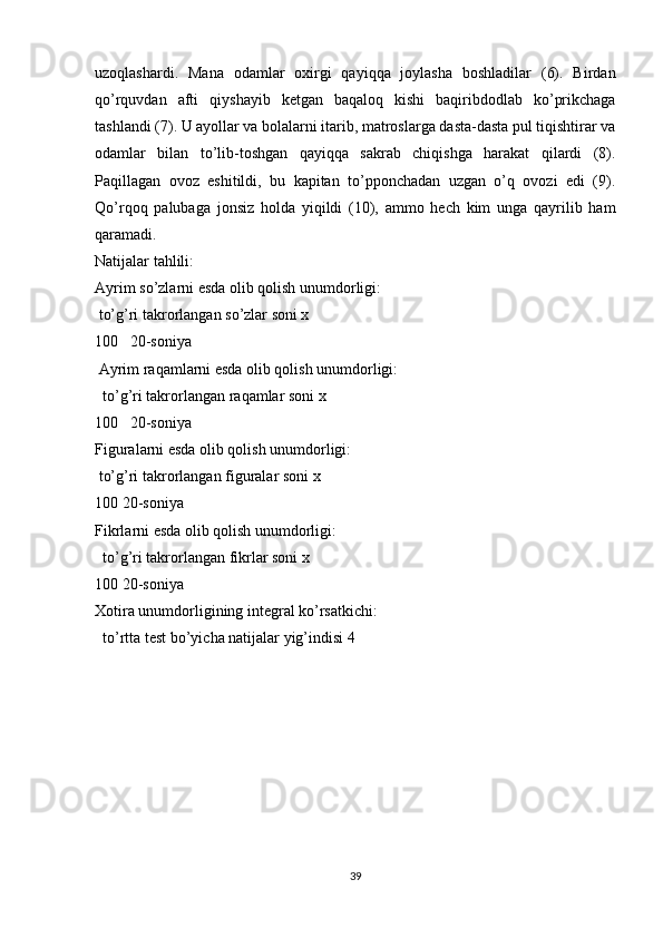 uzoqlashardi.   Mana   odamlar   oxirgi   qayiqqa   joylasha   boshladilar   (6).   Birdan
qo’rquvdan   afti   qiyshayib   ketgan   baqaloq   kishi   baqiribdodlab   ko’prikchaga
tashlandi (7). U ayollar va bolalarni itarib, matroslarga dasta-dasta pul tiqishtirar va
odamlar   bilan   to’lib-toshgan   qayiqqa   sakrab   chiqishga   harakat   qilardi   (8).
Paqillagan   ovoz   eshitildi,   bu   kapitan   to’pponchadan   uzgan   o’q   ovozi   edi   (9).
Qo’rqoq   palubaga   jonsiz   holda   yiqildi   (10),   ammo   hech   kim   unga   qayrilib   ham
qaramadi.  
Natijalar tahlili: 
Ayrim so’zlarni esda olib qolish unumdorligi: 
 to’g’ri takrorlangan so’zlar soni x 
100   20-soniya
 Ayrim raqamlarni esda olib qolish unumdorligi:
  to’g’ri takrorlangan raqamlar soni x 
100   20-soniya 
Figuralarni esda olib qolish unumdorligi: 
 to’g’ri takrorlangan figuralar soni x 
100 20-soniya 
Fikrlarni esda olib qolish unumdorligi:
  to’g’ri takrorlangan fikrlar soni x 
100 20-soniya 
Xotira unumdorligining integral ko’rsatkichi:
  to’rtta test bo’yicha natijalar yig’indisi 4 
39 