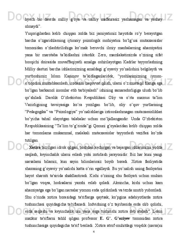 hyech   bir   davrda   milliy   g’oya   va   milliy   mafkurasiz   yashamagan   va   yashay
olmaydi”. 
Yuqorigilardan   kelib   chiqqan   xolda   biz   jamiyatimiz   hayotida   ro’y   berayotgan
barcha   o’zgarishlarning   ijtimoiy   psixologik   mohiyatini   bo’lg’usi   mutaxassislar
tomonidan   o’zlashtirilishiga   ko’mak   beruvchi   ilmiy   manbalarning   ahamiyatini
yana   bir   marotaba   ta’kidlashni   istardik.   Zero,   mamlakatimizda   o’zining   sifat
bosqichi   doirasida   muvaffaqiyatli   amalga   oshirilayotgan   Kadrlar   tayyorlashning
Milliy dasturi  barcha ishlarimizning amaldagi  g’oyaviy yo’nalishini  belgilaydi  va
yurtboshimiz   Islom   Karimov   ta’kidlaganlaridek,   “yoshlarimizning   iymon-
e’tiqodini mustahkamlash, irodasini baquvvat qilish, ularni o’z mustaqil fikriga ega
bo’lgan barkamol  insonlar  etib tarbiyalash”  ishining samaradorligiga ulush bo’lib
qo’shiladi.   Darslik   O’zbekiston   Respublikasi   Oliy   va   o’rta   maxsus   ta’lim
Vazirligining   tavsiyasiga   ko’ra   yozilgan   bo’lib,   oliy   o’quv   yurtlarining
“Pedagogika” va “Psixologiya” yo’nalishlariga ixtisoslashmagan mutaxassisliklari
bo’yicha   tahsil   olayotgan   talabalar   uchun   mo’ljallangandir.   Unda   O’zbekiston
Respublikasining   “Ta’lim  to’g’risida”gi  Qonuni   g’oyalaridan  kelib chiqqan  xolda
har   tomonlama   mukammal,   malakali   mutaxassislar   tayyorlash   vazifasi   ko’zda
tutilgan.
     Xotira  biz ilgari idrok qilgan, boshdan kechirgan va bajargan ishlarimizni yodda
saqlash,   keyinchalik   ularni   eslash   yoki   xotirlash   jarayonidir.   Biz   har   kuni   yangi
narsalarni   bilamiz,   kun   sayin   bilimlarimiz   boyib   boradi.   Xotira   faoliyatida
shaxsning g’oyaviy yo’nalishi katta o’rin egallaydi. Bu yo’nalish uning faoliyatini
hayot   sharoiti   ta'sirida   shakllantiradi.   Kishi   o’zining   shu   faoliyati   uchun   muhim
bo’lgan   voqea,   hodisalarni   yaxshi   eslab   qoladi.   Aksincha,   kishi   uchun   kam
ahamiyatga ega bo’lgan narsalar yomon esda qoldiriladi va tezda unutib yuboriladi.
Shu   o’rinda   xotira   borasidagi   ta'riflarga   qaytsak,   ko’pgina   adabiyotlarda   xotira
tushunchasi   quyidagicha   ta'riflanadi.   Indvidning   o’z   tajribasida   esda   olib   qolishi,
esda   saqlashi   va   keyinchalik   uni   yana   esga   tushirishi   xotira   deb   ataladi".   Lekin
mazkur   ta'riflarni   tahlil   qilgan   professor   E.   G’.   G’oziyev   tomonidan   xotira
tushunchasiga quyidagicha ta'rif beriladi. Xotira atrof-muhitdagi voqelik (narsa)ni
4