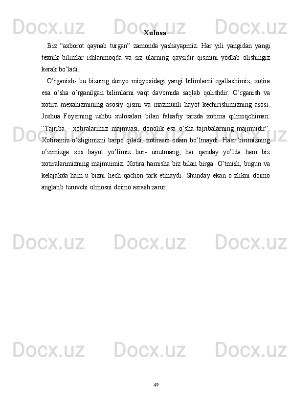 Xulosa .
    Biz   “axborot   qaynab   turgan”   zamonda   yashayapmiz.   Har   yili   yangidan   yangi
texnik   bilimlar   ishlanmoqda   va   siz   ularning   qaysidir   qismini   yodlab   olishingiz
kerak bo’ladi. 
    O’rganish-   bu   bizning   dunyo   miqyosidagi   yangi   bilimlarni   egallashimiz,   xotira
esa   o’sha   o’rganilgan   bilimlarni   vaqt   davomida   saqlab   qolishdir.   O’rganish   va
xotira   mexanizmining   asosiy   qismi   va   mazmunli   hayot   kechirishimizning   asosi.
Joshua   Foyerning   ushbu   xulosalari   bilan   falsafiy   tarzda   xotima   qilmoqchiman:
“Tajriba   -   xotiralarimiz   majmuasi,   donolik   esa   o’sha   tajribalarning   majmuidir”.
Xotiramiz   o’zligimizni   barpo   qiladi,   xotirasiz   odam   bo’lmaydi.   Haer   birimizning
o’zimizga   xos   hayot   yo’limiz   bor-   unutmang,   har   qanday   yo’lda   ham   biz
xotiralarimizning   majmuimiz.   Xotira   hamisha   biz   bilan   birga.   O’tmish,   bugun   va
kelajakda   ham   u   bizni   hech   qachon   tark   etmaydi.   Shunday   ekan   o’zlikni   doimo
anglatib turuvchi olmosni doimo asrash zarur. 
49 