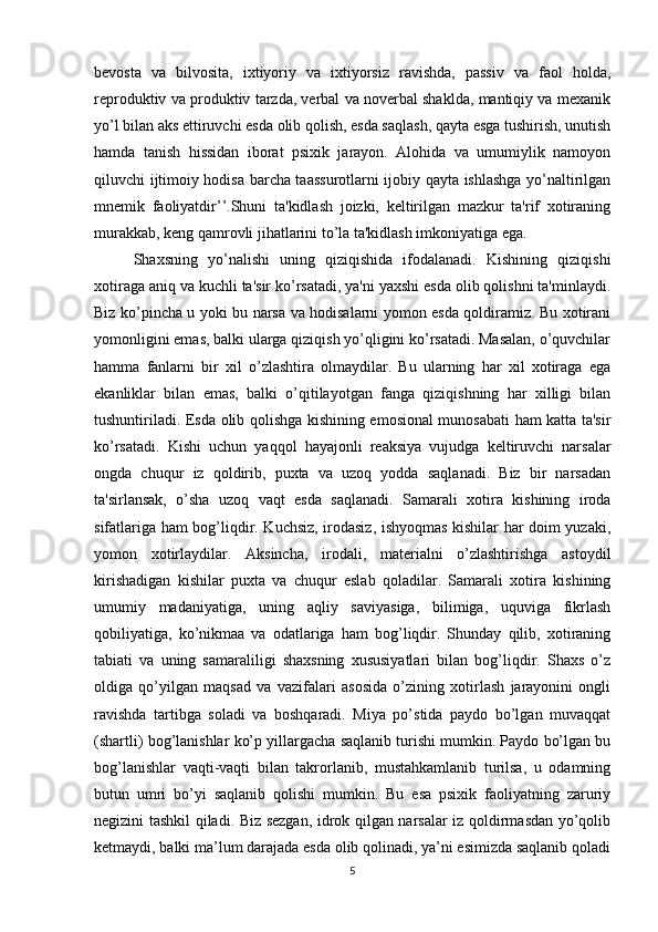 bevosta   va   bilvosita,   ixtiyoriy   va   ixtiyorsiz   ravishda,   passiv   va   faol   holda,
reproduktiv va produktiv tarzda, verbal va noverbal shaklda, mantiqiy va mexanik
yo’l bilan aks ettiruvchi esda olib qolish, esda saqlash, qayta esga tushirish, unutish
hamda   tanish   hissidan   iborat   psixik   jarayon.   Alohida   va   umumiylik   namoyon
qiluvchi ijtimoiy hodisa barcha taassurotlarni ijobiy qayta ishlashga yo’naltirilgan
mnemik   faoliyatdir’’.Shuni   ta'kidlash   joizki,   keltirilgan   mazkur   ta'rif   xotiraning
murakkab, keng qamrovli jihatlarini to’la ta'kidlash imkoniyatiga ega. 
Shaxsning   yo’nalishi   uning   qiziqishida   ifodalanadi.   Kishining   qiziqishi
xotiraga aniq va kuchli ta'sir ko’rsatadi, ya'ni yaxshi esda olib qolishni ta'minlaydi.
Biz ko’pincha u yoki bu narsa va hodisalarni yomon esda qoldiramiz. Bu xotirani
yomonligini emas, balki ularga qiziqish yo’qligini ko’rsatadi. Masalan, o’quvchilar
hamma   fanlarni   bir   xil   o’zlashtira   olmaydilar.   Bu   ularning   har   xil   xotiraga   ega
ekanliklar   bilan   emas,   balki   o’qitilayotgan   fanga   qiziqishning   har   xilligi   bilan
tushuntiriladi. Esda olib qolishga kishining emosional munosabati ham katta ta'sir
ko’rsatadi.   Kishi   uchun   yaqqol   hayajonli   reaksiya   vujudga   keltiruvchi   narsalar
ongda   chuqur   iz   qoldirib,   puxta   va   uzoq   yodda   saqlanadi.   Biz   bir   narsadan
ta'sirlansak,   o’sha   uzoq   vaqt   esda   saqlanadi.   Samarali   xotira   kishining   iroda
sifatlariga ham bog’liqdir. Kuchsiz, irodasiz, ishyoqmas kishilar har doim yuzaki,
yomon   xotirlaydilar.   Aksincha,   irodali,   materialni   o’zlashtirishga   astoydil
kirishadigan   kishilar   puxta   va   chuqur   eslab   qoladilar.   Samarali   xotira   kishining
umumiy   madaniyatiga,   uning   aqliy   saviyasiga,   bilimiga,   uquviga   fikrlash
qobiliyatiga,   ko’nikmaa   va   odatlariga   ham   bog’liqdir.   Shunday   qilib,   xotiraning
tabiati   va   uning   samaraliligi   shaxsning   xususiyatlari   bilan   bog’liqdir.   Shaxs   o’z
oldiga   qo’yilgan   maqsad   va   vazifalari   asosida   o’zining   xotirlash   jarayonini   ongli
ravishda   tartibga   soladi   va   boshqaradi.   Miya   po’stida   paydo   bo’lgan   muvaqqat
(shartli) bog’lanishlar ko’p yillargacha saqlanib turishi mumkin. Paydo bo’lgan bu
bog’lanishlar   vaqti-vaqti   bilan   takrorlanib,   mustahkamlanib   turilsa,   u   odamning
butun   umri   bo’yi   saqlanib   qolishi   mumkin.   Bu   esa   psixik   faoliyatning   zaruriy
negizini tashkil qiladi. Biz sezgan, idrok qilgan narsalar iz qoldirmasdan yo’qolib
ketmaydi, balki ma’lum darajada esda olib qolinadi, ya’ni esimizda saqlanib qoladi
5 