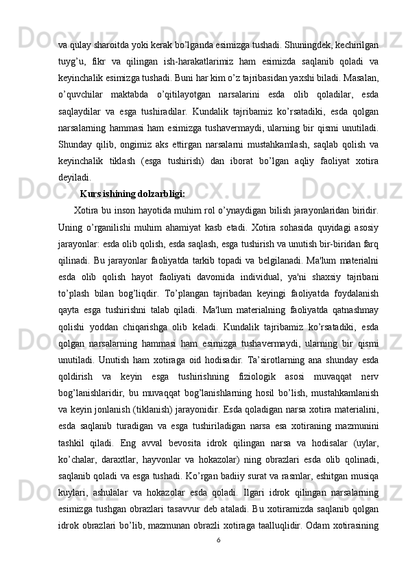 va qulay sharoitda yoki kerak bo’lganda esimizga tushadi. Shuningdek, kechirilgan
tuyg’u,   fikr   va   qilingan   ish-harakatlarimiz   ham   esimizda   saqlanib   qoladi   va
keyinchalik esimizga tushadi. Buni har kim o’z tajribasidan yaxshi biladi. Masalan,
o’quvchilar   maktabda   o’qitilayotgan   narsalarini   esda   olib   qoladilar,   esda
saqlaydilar   va   esga   tushiradilar.   Kundalik   tajribamiz   ko’rsatadiki,   esda   qolgan
narsalarning   hammasi   ham   esimizga   tushavermaydi,   ularning   bir   qismi   unutiladi.
Shunday   qilib,   ongimiz   aks   ettirgan   narsalarni   mustahkamlash,   saqlab   qolish   va
keyinchalik   tiklash   (esga   tushirish)   dan   iborat   bo’lgan   aqliy   faoliyat   xotira
deyiladi.
         Kurs ishining dolzarbligi:
         Xotira bu inson hayotida muhim rol o’ynaydigan bilish jarayonlaridan biridir.
Uning   o’rganilishi   muhim   ahamiyat   kasb   etadi.   Xotira   sohasida   quyidagi   asosiy
jarayonlar: esda olib qolish, esda saqlash, esga tushirish va unutish bir-biridan farq
qilinadi.   Bu   jarayonlar   faoliyatda   tarkib   topadi   va   belgilanadi.   Ma'lum   materialni
esda   olib   qolish   hayot   faoliyati   davomida   individual,   ya'ni   shaxsiy   tajribani
to’plash   bilan   bog’liqdir.   To’plangan   tajribadan   keyingi   faoliyatda   foydalanish
qayta   esga   tushirishni   talab   qiladi.   Ma'lum   materialning   faoliyatda   qatnashmay
qolishi   yoddan   chiqarishga   olib   keladi.   Kundalik   tajribamiz   ko’rsatadiki,   esda
qolgan   narsalarning   hammasi   ham   esimizga   tushavermaydi,   ularning   bir   qismi
unutiladi.   Unutish   ham   xotiraga   oid   hodisadir.   Ta’sirotlarning   ana   shunday   esda
qoldirish   va   keyin   esga   tushirishning   fiziologik   asosi   muvaqqat   nerv
bog’lanishlaridir,   bu   muvaqqat   bog’lanishlarning   hosil   bo’lish,   mustahkamlanish
va keyin jonlanish (tiklanish) jarayonidir. Esda qoladigan narsa xotira materialini,
esda   saqlanib   turadigan   va   esga   tushiriladigan   narsa   esa   xotiraning   mazmunini
tashkil   qiladi.   Eng   avval   bevosita   idrok   qilingan   narsa   va   hodisalar   (uylar,
ko’chalar,   daraxtlar,   hayvonlar   va   hokazolar)   ning   obrazlari   esda   olib   qolinadi,
saqlanib qoladi va esga tushadi. Ko’rgan badiiy surat va rasmlar, eshitgan musiqa
kuylari,   ashulalar   va   hokazolar   esda   qoladi.   Ilgari   idrok   qilingan   narsalarning
esimizga   tushgan   obrazlari   tasavvur   deb   ataladi.   Bu   xotiramizda   saqlanib   qolgan
idrok obrazlari  bo’lib, mazmunan  obrazli  xotiraga taalluqlidir. Odam  xotirasining
6 