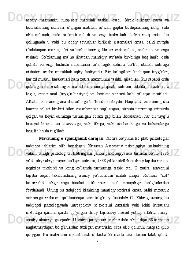 asosiy   mazmunini   nutq-so’z   materiali   tashkil   etadi.   Idrok   qilingan   narsa   va
hodisalarning   nomlari,   o’qilgan   matnlar,   so’zlar,   gaplar   boshqalarning   nutqi   esda
olib   qolinadi,   esda   saqlanib   qoladi   va   esga   tushiriladi.   Lekin   nutq   esda   olib
qolinganda   u   yoki   bu   oddiy   tovushlar   birikish   sistemalari   emas,   balki   nutqda
ifodalangan   ma’no,   o’zi   va   boshqalarning   fikrlari   esda   qoladi,   saqlanadi   va   esga
tushadi.   So’zlarning   ma’no   jihatdan   mantiqiy   sur’atda   bir-biriga   bog’lanib,   esda
qolishi   va   esga   tushishi   mazmunan   so’z   logik   xotirasi   bo’lib,   obrazli   xotiraga
nisbatan,   ancha   murakkab   aqliy   faoliyatdir.   Biz   ko’ngildan   kechirgan   tuyg’ular,
har xil muskul harakatlari ham xotira mazmunini tashkil qiladilar. Shu sababli esda
qoladigan materialning xilma-xil mazmuniga qarab, xotirani, odatda, obrazli, so’z
logik,   emotsional   (tuyg’u-hissiyot)   va   harakat   xotirasi   kabi   xillarga   ajratiladi.
Albatta, xotiraning ana shu xillarga bo’linishi  nisbiydir. Haqiqatda xotiraning shu
hamma   xillari   bir-biri   bilan   chambarchas   bog’langan,   bironta   narsaning   esimizda
qolgan  va   keyin   esimizga   tushirilgan  obrazi   gap  bilan   ifodalanadi,   har   bir   tuyg’u
hissiyot   bironta   bir   tasavvurga,   yoki   fikrga,   yoki   ish-harakatga   va   hokazolarga
bog’liq holda tug’iladi. 
                  Mavzuning o’rganilganlik darajasi:   Xotira bo’yicha ko’plab psixologlar
tadqiqot   ishlarini   olib   borishgan.   Xususan   Assosiativ   psixologiya   maktabining
vakili,  taniqli   psixolog   G.  Ebbingauz   jahon  psixologiyasida   birinchi  bo’lib  1885
yilda oliy ruhiy jarayon bo’lgan xotirani, 1888 yilda intellektni ilmiy tajriba metodi
negizida   tekshirdi   va   keng   ko’lamda   turmushga   tatbiq   etdi.   U   xotira   jarayonini
tajriba   orqali   tekshirishning   asosiy   yo’nalishini   ishlab   chiqdi.   Xotirani   "sof"
ko’rinishda   o’rganishga   harakat   qilib   ma'no   kasb   etmaydigan   bo’g’inlardan
foydalandi.   Uning   bu   tadqiqoti   kishining   mantiqiy   xotirasi   emas,   balki   mexanik
xotirasiga   nisbatan   qo’llanishiga   xos   to’g’ri   yo’nalishdir.G.   Ebbingauzning   bu
tadqiqoti   psixologiyada   introspektiv   (o’z-o’zini   kuzatish   yoki   ichki   kuzatish)
metodiga   qarama-qarshi   qo’yilgan   ilmiy   tajribaviy   metod   yutuqi   sifatida   ilmiy-
amaliy ahamiyatga egadir. U xotira jarayonini tekshirishda o’z oldiga 38 ta ma'no
anglatmaydigan  bo’g’inlardan  tuzilgan  materialni   esda   olib  qolishni   maqsad  qilib
qo’ygan.   Bu   materialni   o’zlashtirish   o’rtacha   55   marta   takrorlashni   talab   qiladi.
7 