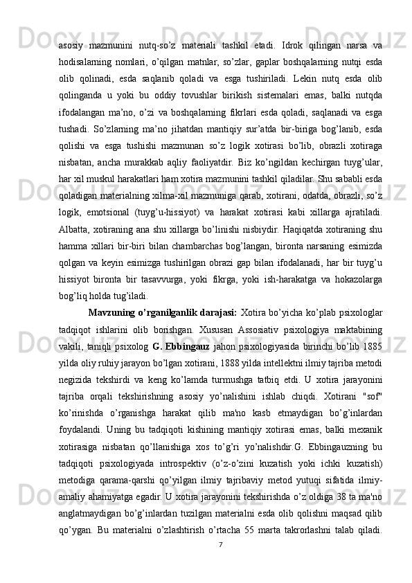 asosiy   mazmunini   nutq-so’z   materiali   tashkil   etadi.   Idrok   qilingan   narsa   va
hodisalarning   nomlari,   o’qilgan   matnlar,   so’zlar,   gaplar   boshqalarning   nutqi   esda
olib   qolinadi,   esda   saqlanib   qoladi   va   esga   tushiriladi.   Lekin   nutq   esda   olib
qolinganda   u   yoki   bu   oddiy   tovushlar   birikish   sistemalari   emas,   balki   nutqda
ifodalangan   ma’no,   o’zi   va   boshqalarning   fikrlari   esda   qoladi,   saqlanadi   va   esga
tushadi.   So’zlarning   ma’no   jihatdan   mantiqiy   sur’atda   bir-biriga   bog’lanib,   esda
qolishi   va   esga   tushishi   mazmunan   so’z   logik   xotirasi   bo’lib,   obrazli   xotiraga
nisbatan,   ancha   murakkab   aqliy   faoliyatdir.   Biz   ko’ngildan   kechirgan   tuyg’ular,
har xil muskul harakatlari ham xotira mazmunini tashkil qiladilar. Shu sababli esda
qoladigan materialning xilma-xil mazmuniga qarab, xotirani, odatda, obrazli, so’z
logik,   emotsional   (tuyg’u-hissiyot)   va   harakat   xotirasi   kabi   xillarga   ajratiladi.
Albatta, xotiraning ana shu xillarga bo’linishi  nisbiydir. Haqiqatda xotiraning shu
hamma   xillari   bir-biri   bilan   chambarchas   bog’langan,   bironta   narsaning   esimizda
qolgan  va   keyin   esimizga   tushirilgan  obrazi   gap  bilan   ifodalanadi,   har   bir   tuyg’u
hissiyot   bironta   bir   tasavvurga,   yoki   fikrga,   yoki   ish-harakatga   va   hokazolarga
bog’liq holda tug’iladi. 
                  Mavzuning o’rganilganlik darajasi:   Xotira bo’yicha ko’plab psixologlar
tadqiqot   ishlarini   olib   borishgan.   Xususan   Assosiativ   psixologiya   maktabining
vakili,  taniqli   psixolog   G.  Ebbingauz   jahon  psixologiyasida   birinchi  bo’lib  1885
yilda oliy ruhiy jarayon bo’lgan xotirani, 1888 yilda intellektni ilmiy tajriba metodi
negizida   tekshirdi   va   keng   ko’lamda   turmushga   tatbiq   etdi.   U   xotira   jarayonini
tajriba   orqali   tekshirishning   asosiy   yo’nalishini   ishlab   chiqdi.   Xotirani   "sof"
ko’rinishda   o’rganishga   harakat   qilib   ma'no   kasb   etmaydigan   bo’g’inlardan
foydalandi.   Uning   bu   tadqiqoti   kishining   mantiqiy   xotirasi   emas,   balki   mexanik
xotirasiga   nisbatan   qo’llanishiga   xos   to’g’ri   yo’nalishdir.G.   Ebbingauzning   bu
tadqiqoti   psixologiyada   introspektiv   (o’z-o’zini   kuzatish   yoki   ichki   kuzatish)
metodiga   qarama-qarshi   qo’yilgan   ilmiy   tajribaviy   metod   yutuqi   sifatida   ilmiy-
amaliy ahamiyatga egadir. U xotira jarayonini tekshirishda o’z oldiga 38 ta ma'no
anglatmaydigan  bo’g’inlardan  tuzilgan  materialni   esda   olib  qolishni   maqsad  qilib
qo’ygan.   Bu   materialni   o’zlashtirish   o’rtacha   55   marta   takrorlashni   talab   qiladi.
7