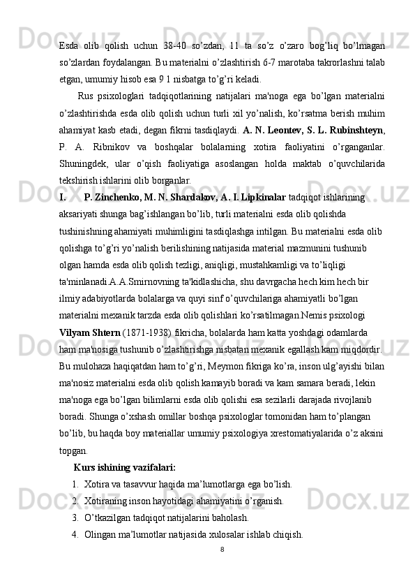 Esda   olib   qolish   uchun   38-40   so’zdan,   11   ta   so’z   o’zaro   bog’liq   bo’lmagan
so’zlardan foydalangan. Bu materialni o’zlashtirish 6-7 marotaba takrorlashni talab
etgan, umumiy hisob esa 9 1 nisbatga to’g’ri keladi.
        Rus   psixologlari   tadqiqotlarining   natijalari   ma'noga   ega   bo’lgan   materialni
o’zlashtirishda esda olib qolish uchun turli xil yo’nalish, ko’rsatma berish muhim
ahamiyat kasb etadi, degan fikrni tasdiqlaydi.   A. N. Leontev, S. L. Rubinshteyn ,
P.   A.   Ribnikov   va   boshqalar   bolalarning   xotira   faoliyatini   o’rganganlar.
Shuningdek,   ular   o’qish   faoliyatiga   asoslangan   holda   maktab   o’quvchilarida
tekshirish ishlarini olib borganlar.
I. P. Zinchenko, M. N. Shardakov, A. I. Lipkinalar  tadqiqot ishlarining 
aksariyati shunga bag’ishlangan bo’lib, turli materialni esda olib qolishda 
tushinishning ahamiyati muhimligini tasdiqlashga intilgan. Bu materialni esda olib 
qolishga to’g’ri yo’nalish berilishining natijasida material mazmunini tushunib 
olgan hamda esda olib qolish tezligi, aniqligi, mustahkamligi va to’liqligi 
ta'minlanadi.A.A.Smirnovning ta'kidlashicha, shu davrgacha hech kim hech bir 
ilmiy adabiyotlarda bolalarga va quyi sinf o’quvchilariga ahamiyatli bo’lgan 
materialni mexanik tarzda esda olib qolishlari ko’rsatilmagan.Nemis psixologi 
Vilyam Shtern  (1871-1938) fikricha, bolalarda ham katta yoshdagi odamlarda 
ham ma'nosiga tushunib o’zlashtirishga nisbatan mexanik egallash kam miqdordir. 
Bu mulohaza haqiqatdan ham to’g’ri, Meymon fikriga ko’ra, inson ulg’ayishi bilan
ma'nosiz materialni esda olib qolish kamayib boradi va kam samara beradi, lekin 
ma'noga ega bo’lgan bilimlarni esda olib qolishi esa sezilarli darajada rivojlanib 
boradi. Shunga o’xshash omillar boshqa psixologlar tomonidan ham to’plangan 
bo’lib, bu haqda boy materiallar umumiy psixologiya xrestomatiyalarida o’z aksini
topgan.
      Kurs ishining vazifalari:
1. Xotira va tasavvur haqida ma’lumotlarga ega bo’lish.
2. Xotiraning inson hayotidagi ahamiyatini o’rganish.
3. O’tkazilgan tadqiqot natijalarini baholash.
4. Olingan ma’lumotlar natijasida xulosalar ishlab chiqish.
8 