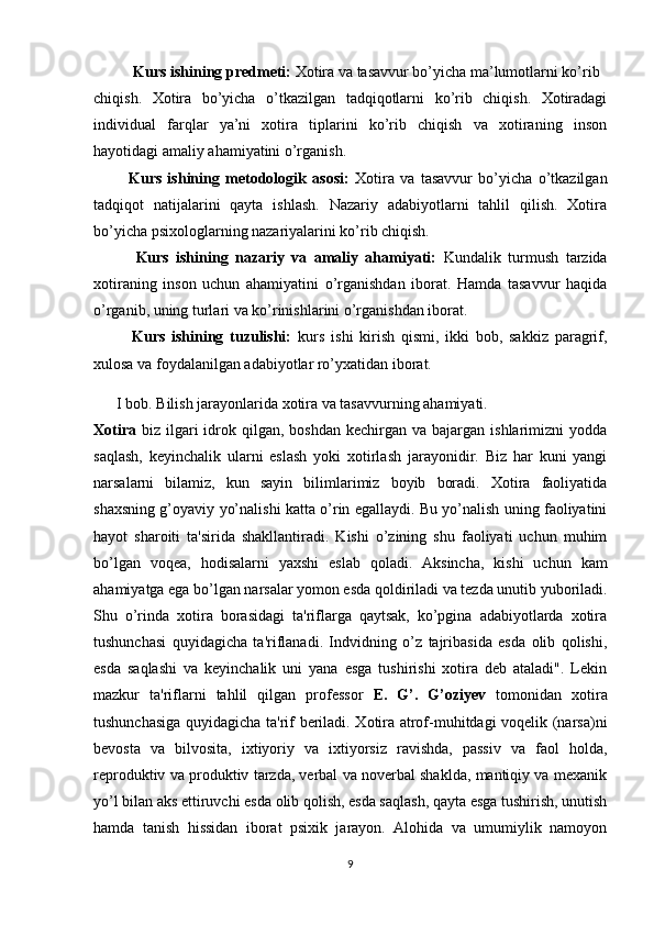 Kurs ishining predmeti:  Xotira va tasavvur bo’yicha ma’lumotlarni ko’rib  
chiqish.   Xotira   bo’yicha   o’tkazilgan   tadqiqotlarni   ko’rib   chiqish.   Xotiradagi
individual   farqlar   ya’ni   xotira   tiplarini   ko’rib   chiqish   va   xotiraning   inson
hayotidagi amaliy ahamiyatini o’rganish.          
            Kurs   ishining   metodologik   asosi:   Xotira   va   tasavvur   bo’yicha   o’tkazilgan
tadqiqot   natijalarini   qayta   ishlash.   Nazariy   adabiyotlarni   tahlil   qilish.   Xotira
bo’yicha psixologlarning nazariyalarini ko’rib chiqish.
            Kurs   ishining   nazariy   va   amaliy   ahamiyati:   Kundalik   turmush   tarzida
xotiraning   inson   uchun   ahamiyatini   o’rganishdan   iborat.   Hamda   tasavvur   haqida
o’rganib, uning turlari va ko’rinishlarini o’rganishdan iborat.
            Kurs   ishining   tuzulishi:   kurs   ishi   kirish   qismi,   ikki   bob,   sakkiz   paragrif,
xulosa va foydalanilgan adabiyotlar ro’yxatidan iborat. 
       I bob. Bilish jarayonlarida xotira va tasavvurning ahamiyati.
Xotira   biz ilgari  idrok qilgan,  boshdan  kechirgan  va bajargan  ishlarimizni  yodda
saqlash,   keyinchalik   ularni   eslash   yoki   xotirlash   jarayonidir.   Biz   har   kuni   yangi
narsalarni   bilamiz,   kun   sayin   bilimlarimiz   boyib   boradi.   Xotira   faoliyatida
shaxsning g’oyaviy yo’nalishi katta o’rin egallaydi. Bu yo’nalish uning faoliyatini
hayot   sharoiti   ta'sirida   shakllantiradi.   Kishi   o’zining   shu   faoliyati   uchun   muhim
bo’lgan   voqea,   hodisalarni   yaxshi   eslab   qoladi.   Aksincha,   kishi   uchun   kam
ahamiyatga ega bo’lgan narsalar yomon esda qoldiriladi va tezda unutib yuboriladi.
Shu   o’rinda   xotira   borasidagi   ta'riflarga   qaytsak,   ko’pgina   adabiyotlarda   xotira
tushunchasi   quyidagicha   ta'riflanadi.   Indvidning   o’z   tajribasida   esda   olib   qolishi,
esda   saqlashi   va   keyinchalik   uni   yana   esga   tushirishi   xotira   deb   ataladi".   Lekin
mazkur   ta'riflarni   tahlil   qilgan   professor   E.   G’.   G’oziyev   tomonidan   xotira
tushunchasiga quyidagicha ta'rif beriladi. Xotira atrof-muhitdagi voqelik (narsa)ni
bevosta   va   bilvosita,   ixtiyoriy   va   ixtiyorsiz   ravishda,   passiv   va   faol   holda,
reproduktiv va produktiv tarzda, verbal va noverbal shaklda, mantiqiy va mexanik
yo’l bilan aks ettiruvchi esda olib qolish, esda saqlash, qayta esga tushirish, unutish
hamda   tanish   hissidan   iborat   psixik   jarayon.   Alohida   va   umumiylik   namoyon
9