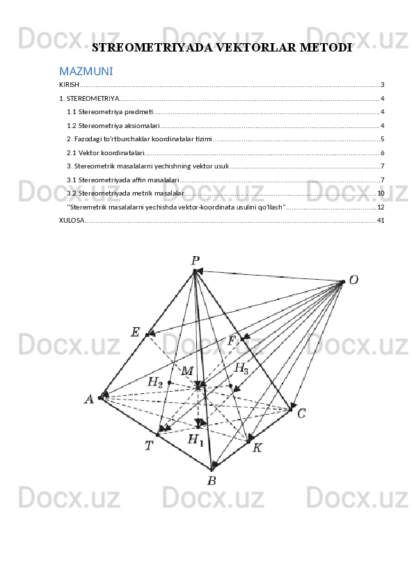 STREOMETRIYADA VEKTORLAR METODI
MAZMUNI
KIRISH .......................................................................................................................................................... 3
1. STEREOMETRIYA ...................................................................................................................................... 4
1.1 Stereometriya predmeti .................................................................................................................... 4
1.2 Stereometriya aksiomalari ................................................................................................................. 4
2. Fazodagi to'rtburchaklar koordinatalar tizimi ...................................................................................... 5
2.1 Vektor koordinatalari ......................................................................................................................... 6
3. Stereometrik masalalarni yechishning vektor usuli ............................................................................. 7
3.1 Stereometriyada affin masalalari ....................................................................................................... 7
3.2 Stereometriyada metrik masalalar .................................................................................................. 10
"Steremetrik masalalarni yechishda vektor-koordinata usulini qo'llash" .............................................. 12
XULOSA ...................................................................................................................................................... 41 