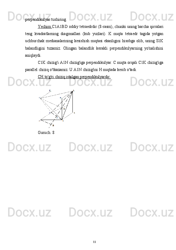 perpendikulyar tushiring.
Yechim: C1A1BD oddiy tetraedrdir (8-rasm), chunki uning barcha qirralari
teng   kvadratlarning   diagonallari   (kub   yuzlari).   K   nuqta   tetraedr   tagida   yotgan
uchburchak medianalarining kesishish nuqtasi ekanligini hisobga olib, uning S1K
balandligini   tuzamiz.   Olingan   balandlik   kerakli   perpendikulyarning   yo'nalishini
aniqlaydi.
C1K chizig'i A1N chizig'iga perpendikulyar. C nuqta orqali C1K chizig'iga
parallel chiziq o'tkazamiz. U A1N chizig'ini H nuqtada kesib o'tadi.
CH to'g'ri chiziq istalgan perpendikulyardir.
Guruch. 8
11 