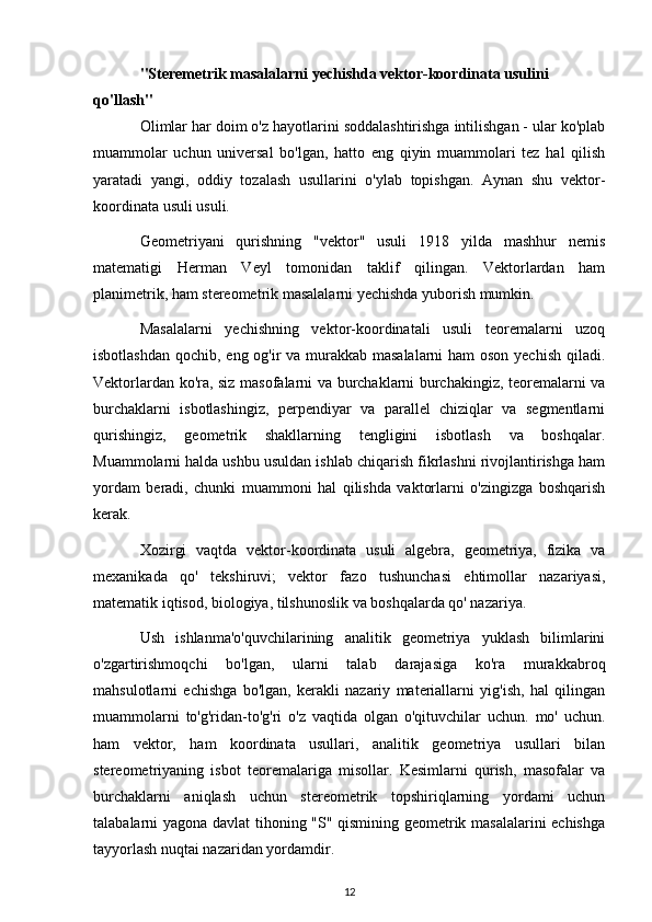 "Steremetrik masalalarni yechishda vektor-koordinata usulini 
qo'llash"
Olimlar har doim o'z hayotlarini soddalashtirishga intilishgan - ular ko'plab
muammolar   uchun   universal   bo'lgan,   hatto   eng   qiyin   muammolari   tez   hal   qilish
yaratadi   yangi,   oddiy   tozalash   usullarini   o'ylab   topishgan.   Aynan   shu   vektor-
koordinata usuli usuli.
Geometriyani   qurishning   "vektor"   usuli   1918   yilda   mashhur   nemis
matematigi   Herman   Veyl   tomonidan   taklif   qilingan.   Vektorlardan   ham
planimetrik, ham stereometrik masalalarni yechishda yuborish mumkin.
Masalalarni   yechishning   vektor-koordinatali   usuli   teoremalarni   uzoq
isbotlashdan qochib, eng og'ir va murakkab masalalarni  ham  oson yechish qiladi.
Vektorlardan ko'ra, siz masofalarni va burchaklarni burchakingiz, teoremalarni va
burchaklarni   isbotlashingiz,   perpendiyar   va   parallel   chiziqlar   va   segmentlarni
qurishingiz,   geometrik   shakllarning   tengligini   isbotlash   va   boshqalar.
Muammolarni halda ushbu usuldan ishlab chiqarish fikrlashni rivojlantirishga ham
yordam   beradi,   chunki   muammoni   hal   qilishda   vaktorlarni   o'zingizga   boshqarish
kerak.
Xozirgi   vaqtda   vektor-koordinata   usuli   algebra,   geometriya,   fizika   va
mexanikada   qo'   tekshiruvi;   vektor   fazo   tushunchasi   ehtimollar   nazariyasi,
matematik iqtisod, biologiya, tilshunoslik va boshqalarda qo' nazariya.
Ush   ishlanma'o'quvchilarining   analitik   geometriya   yuklash   bilimlarini
o'zgartirishmoqchi   bo'lgan,   ularni   talab   darajasiga   ko'ra   murakkabroq
mahsulotlarni   echishga   bo'lgan,   kerakli   nazariy   materiallarni   yig'ish,   hal   qilingan
muammolarni   to'g'ridan-to'g'ri   o'z   vaqtida   olgan   o'qituvchilar   uchun.   mo'   uchun.
ham   vektor,   ham   koordinata   usullari,   analitik   geometriya   usullari   bilan
stereometriyaning   isbot   teoremalariga   misollar.   Kesimlarni   qurish,   masofalar   va
burchaklarni   aniqlash   uchun   stereometrik   topshiriqlarning   yordami   uchun
talabalarni yagona davlat tihoning "S" qismining geometrik masalalarini echishga
tayyorlash nuqtai nazaridan yordamdir.
12 