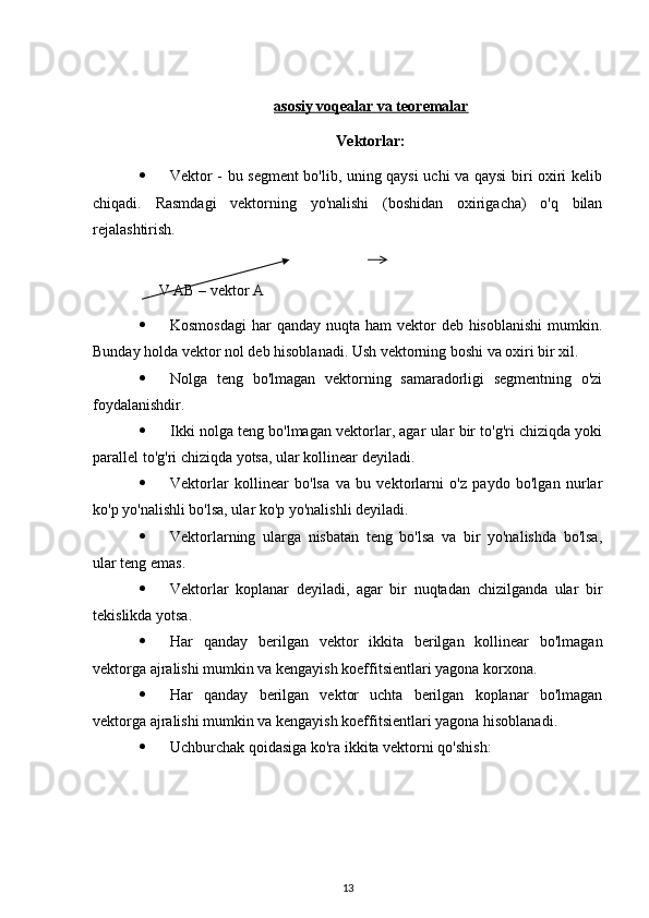 asosiy voqealar va teoremalar
Vektorlar:
 Vektor - bu segment bo'lib, uning qaysi uchi va qaysi biri oxiri kelib
chiqadi.   Rasmdagi   vektorning   yo'nalishi   (boshidan   oxirigacha)   o'q   bilan
rejalashtirish.
V AB – vektor A
 Kosmosdagi  har  qanday nuqta ham  vektor  deb hisoblanishi  mumkin.
Bunday holda vektor nol deb hisoblanadi. Ush vektorning boshi va oxiri bir xil.
 Nolga   teng   bo'lmagan   vektorning   samaradorligi   segmentning   o'zi
foydalanishdir.
 Ikki nolga teng bo'lmagan vektorlar, agar ular bir to'g'ri chiziqda yoki
parallel to'g'ri chiziqda yotsa, ular kollinear deyiladi.
 Vektorlar   kollinear   bo'lsa   va   bu   vektorlarni   o'z   paydo   bo'lgan   nurlar
ko'p yo'nalishli bo'lsa, ular ko'p yo'nalishli deyiladi.
 Vektorlarning   ularga   nisbatan   teng   bo'lsa   va   bir   yo'nalishda   bo'lsa,
ular teng emas.
 Vektorlar   koplanar   deyiladi,   agar   bir   nuqtadan   chizilganda   ular   bir
tekislikda yotsa.
 Har   qanday   berilgan   vektor   ikkita   berilgan   kollinear   bo'lmagan
vektorga ajralishi mumkin va kengayish koeffitsientlari yagona korxona.
 Har   qanday   berilgan   vektor   uchta   berilgan   koplanar   bo'lmagan
vektorga ajralishi mumkin va kengayish koeffitsientlari yagona hisoblanadi.
 Uchburchak qoidasiga ko'ra ikkita vektorni qo'shish:
13 