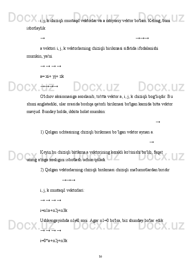 i, j, k chiziqli mustaqil vektorlar va a ixtiyoriy vektor bo'lsin. Keling, buni 
isbotlaylik
→ →→→
a vektori i, j, k vektorlarning chiziqli birikmasi sifatida ifodalanishi 
mumkin, ya'ni.
→ → → →
a= xi+ yj+ zk
→→→→
O'lchov aksiomasiga asoslanib, to'rtta vektor a, i, j, k chiziqli bog'liqdir. Bu
shuni anglatadiki, ular orasida boshqa qatorli birikmasi bo'lgan kamida bitta vektor
mavjud. Bunday holda, ikkita holat mumkin:
→
1) Qolgan uchtasining chiziqli birikmasi bo lgan vektor aynan a.ʻ
→
Keyin bu chiziqli birikma a vektorining kerakli ko'rinishi bo'lib, faqat 
uning o'ziga xosligini isbotlash uchun qoladi.
2) Qolgan vektorlarning chiziqli birikmasi chiziqli ma'lumotlardan biridir
→→→
i, j, k mustaqil vektorlari:
→ → → →
i=n1a+n2j+n3k
Ushkengayishda n1≠0 soni. Agar n1=0 bo'lsa, biz shunday bo'lar edik
→ → → →
i=0*a+n2j+n3k
16 