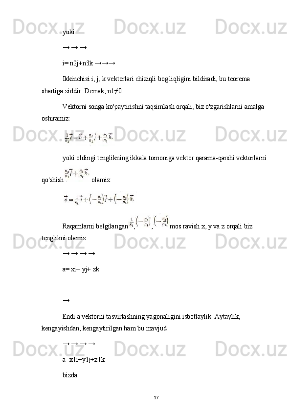 yoki
→ → →
i= n2j+n3k →→→
Ikkinchisi i, j, k vektorlari chiziqli bog'liqligini bildiradi, bu teorema 
shartiga ziddir. Demak, n1≠0.
Vektorni songa ko'paytirishni taqsimlash orqali, biz o'zgarishlarni amalga 
oshiramiz:
yoki oldingi tenglikning ikkala tomoniga vektor qarama-qarshi vektorlarni 
qo'shish olamiz:
Raqamlarni belgilangan , , mos ravish x, y va z orqali biz 
tenglikni olamiz
→ → → →
a= xi+ yj+ zk
→
Endi a vektorni tasvirlashning yagonaligini isbotlaylik. Aytaylik, 
kengayishdan, kengaytirilgan ham bu mavjud:
→ → → →
a=x1i+y1j+z1k
bizda:
17 