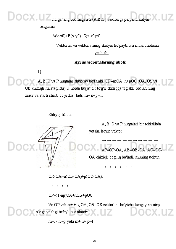 nolga teng bo'lmagan n {A;B;C} vektoriga perpendikulyar 
tenglama:
A(x-x0)+B(y-y0)+C(z-z0)=0
Vektorlar va vektorlarning skalyar ko'paytmasi muammolarini
yechish:
Ayrim teoremalarning isboti:
1)
A, B, C va P nuqtalar shunday bo'lsinki, OP=mOA+n+pOC (OA, OS va 
OB chiziqli mustaqildir).U holda hujjat bir to'g'ri chiziqqa tegishli bo'lishining 
zarur va etarli sharti bo'yicha. 'ladi: m+ n+p=1.
Ehtiyoj Isboti:
A, B, C va P nuqtalari bir tekislikda 
yotsin, keyin vektor
→ → → → → → → → → → →
AP=OP-OA, AB=OB-OA, AC=OC-
OA chiziqli bog'liq bo'ladi, shuning uchun
→ → → → → →
OR-OA=n(OB-OA)+p(OC-OA),
→ → → →
OP=(1-np)OA+nOB+pOC
Va OP vektorining OA, OB, OS vektorlari bo'yicha kengayishining 
o'ziga xosligi tufayli biz olamiz
m=1- n –p yoki m+ n+ p=1
20 